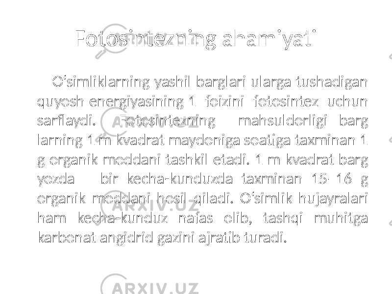 Fotosintezning ahamiyati O‘simliklarning yashil barglari ularga tushadigan quyosh energiyasining 1 foizini fotosintez uchun sarflaydi. Fotosintezning mahsuldorligi barg larning 1 m kvadrat maydoniga soatiga taxminan 1 g organik moddani tashkil etadi. 1 m kvadrat barg yozda bir kecha-kunduzda taxminan 15–16 g organik moddani hosil qiladi. O‘simlik hujayralari ham kecha-kunduz nafas olib, tashqi muhitga karbonat angidrid gazini ajratib turadi. 