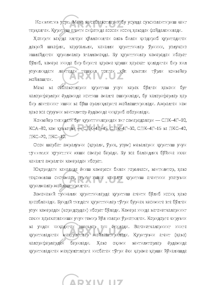  Конвектив усул . Мева ва сабзавотларни бу усулда сувсизлантириш кенг тарқалган. Қуритиш агенти сифатида асосан иссиқ ҳаводан фойдаланилади. Ҳозирги вақтда илгари қўлланилган олов билан қиздириб қуритадиган даврий шкафли, карусельли, каналли қуритгичлар ўрнини, узлуксиз ишлайдиган қурилмалар эгалламоқда. Бу қуритгичлар камерадан иборат бўлиб, камера ичида бир-бирига қарама-қарши ҳаракат қиладиган бир хил узунликдаги лентадан ташкил топган кўп қаватли тўрли конвейер жойлашган. Мева ва сабзавотларни қуритиш учун керак бўлган ҳавони буғ калориферлари ёрдамида иситиш амалга оширилади, бу калориферлар ҳар бир лентанинг ишчи ва бўш оралиқларига жойлаштирилади. Ажралган нам ҳаво эса сурувчи вентилятор ёрдамида чиқариб юборилади. Конвейер типидаги буғ қуритгичларидан энг самарадолари — СПК – 4Г – 90, КСА – 80, кам қувватли — СПК – 4Г – 45, СПК – 4Г – 30, СПК – 4Г – 15 ва ПКС – 40, ПКС – 20, ПКС – 10. Осон шарбат ажралувчи (қорали, ўрик, узум) меваларни қуритиш учун туннелли қуритгич яхши самара беради. Бу эса баландлик бўйича икки каналга ажралган камерадан иборат. Юқоридаги каналида ёниш камераси билан горелкаси, вентилятор, ҳаво тақсимлаш системаси, яъни ишчи каналга қуритиш агентини узатувчи қурилмалар жойлаштирилган. Замонавий туннелли қуритгичларда қуритиш агенти бўлиб иссиқ ҳаво ҳисобланади. Бундай типдаги қуритгичлар тўғри бурчак кесимига эга бўлган узун камерадан (коридордан) иборат бўлади. Камера ичида вагонеткаларнинг секин ҳаракатланиши учун темир йўл излари ўрнатилган. Коридорга кирувчи ва ундан чиқадиган эшиклар зич ёпилади. Вагонеткаларнинг ичига қуритиладиган маҳсулотлар жойлаштирилади. Қуритувчи агент (ҳаво) калориферлардан берилади. Ҳаво оқими вентиляторлар ёрдамида қуритиладиган маҳсулотларга нисбатан тўғри ёки қарама-қарши йўналишда 