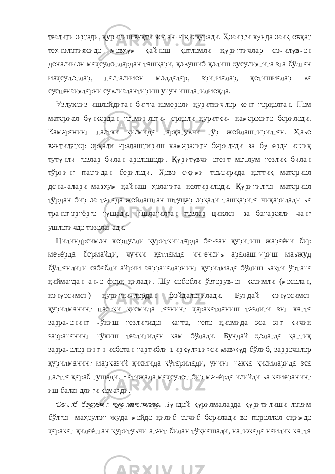 тезлиги ортади, қуритиш вақти эса анча қисқаради. Ҳозирги кунда озиқ-овқат технологиясида мавҳум қайнаш қатламли қуритгичлар сочилувчан донасимон маҳсулотлардан ташқари, қовушиб қолиш хусусиятига эга бўлган маҳсулотлар, пастасимон моддалар, эритмалар, қотишмалар ва суспензияларни сувсизлантириш учун ишлатилмоқда. Узлуксиз ишлайдиган битта камерали қуриткичлар кенг тарқалган. Нам материал бункердан таъминлагич орқали қуриткич камерасига берилади. Камеранинг пастки қисмида тарқатувчи тўр жойлаштирилган. Ҳаво вентилятор орқали аралаштириш камерасига берилади ва бу ерда иссиқ тутунли газлар билан аралашади. Қуритувчи агент маълум тезлик билан тўрнинг пастидан берилади. Ҳаво оқими таъсирида қаттиқ материал доначалари мавҳум қайнаш ҳолатига келтирилади. Қуритилган материал тўрдан бир оз тепада жойлашган штуцер орқали ташқарига чиқарилади ва транспортёрга тушади. Ишлатилган газлар циклон ва батареяли чанг ушлагичда тозаланади. Цилиндрсимон корпусли қуриткичларда баъзан қуритиш жараёни бир меъёрда бормайди, чунки қатламда интенсив аралаштириш мавжуд бўлганлиги сабабли айрим заррачаларнинг қурилмада бўлиш вақти ўртача қийматдан анча фарқ қилади. Шу сабабли ўзгарувчан кесимли (масалан, конуссимон) қуриткичлардан фойдаланилади. Бундай конуссимон қурилманинг пастки қисмида газнинг ҳаракатланиш тезлиги энг катта заррачанинг чўкиш тезлигидан катта, тепа қисмида эса энг кичик заррачанинг чўкиш тезлигидан кам бўлади. Бундай ҳолатда қаттиқ заррачаларнинг нисбатан тартибли циркуляцияси мавжуд бўлиб, заррачалар қурилманинг марказий қисмида кўтарилади, унинг чекка қисмларида эса пастга қараб тушади. Натижада маҳсулот бир меъёрда исийди ва камеранинг иш баландлиги камаяди. Сочиб берувчи қуриткичлар. Бундай қурилмаларда қуритилиши лозим бўлган маҳсулот жуда майда қилиб сочиб берилади ва параллел оқимда ҳаракат қилаётган қуритувчи агент билан тўқнашади, натижада намлик катта 