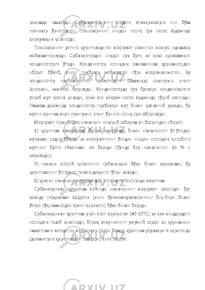 равишда ишлайди. Сублиматорнинг ичидаги этажеркаларга ичи бўш токчалар ўрнатилган. Токчаларнинг ичидан иссиқ сув насос ёрдамида циркуляция қилинади. Токчаларнинг устига қуритиладиган маҳсулот солинган махсус идишлар жойлаштирилади. Сублиматордан чиққан сув буғи ва ҳаво аралашмаси конденсаторга ўтади. Конденсатор иссиқлик алмашиниш қурилмасидан иборат бўлиб, унинг трубалар жойлашган тўри маҳкамланмаган. Бу конденсатор трубаларининг оралиғидаги бўшлиққа совитувчи агент (масалан, аммиак) берилади. Конденсаторда сув буғлари конденсацияга учраб муз ҳосил қилади, ҳаво эса вакуум-насос ёрдамида сўриб олинади. Ишлаш давомида конденсатор трубалари муз билан қопланиб қолади, бу музни эритиш учун совитувчи агент ўрнига иссиқ сув юборилади. Маҳсулот таркибидан намликни чиқариб юбориш уч босқичдан иборат: 1) қуритиш камерасида босим камайиши билан намликнинг ўз-ўзидан музлаши содир бўлади ва маҳсулотнинг ўзидан чиққан иссиқлик ҳисобига музнинг буғга айланиши юз беради (бунда бор намликнинг 15 % и ажралади); 2) намлик асосий қисмининг сублимация йўли билан ажралиши, бу қуритишнинг ўзгармас тезлик даврига тўғри келади; 3) қолган намликни маҳсулотдан иссиқлик таъсирида ажратиш. Сублимацияли қуритиш пайтида намликнинг маҳсулот юзасидан буғ ҳолида тарқалиши эффузия (яъни буғмолекулаларининг бир-бири билан ўзаро тўқнашмасдан эркин ҳаракати) йўли билан боради. Сублимацияли қуритиш учун паст ҳароратли (40-50 ° С) ва кам миқдордаги иссиқлик талаб қилинади, бироқ энергиянинг умумий сарфи ва қурилмани ишлатишга кетадиган маблағлар сарфи бошқа қуритиш усулларига қараганда (диэлектрик қуритишдан ташқари) анча юқори. 