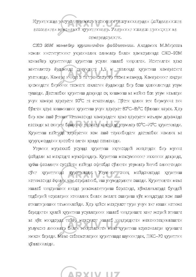 Қуритишда ресурс тежамкор иссиқлик ташувчилардан фойдаланишга асосланган замонавий қуритгичлар. Уларнинг ишлаш принципи ва самарадорлиги. СКО–90М конвейер қуритгичдан фойдаланиш . Академик М . Мирзаев номли институтнинг украиналик олимлар билан ҳамкорликда СКО–90М конвейер қуритгичда қуритиш усули ишлаб чиқилган. Иситилган ҳаво вентилятор ёрдамида секундига 1,5 м тезликда қуритиш камерасига узатилади. Камера ичида 5 та транспортёр тасма мавжуд. Камеранинг юқори қисмидаги биринчи тасмага юклагич ёрдамида бир бош қалинлигида узум тушади. Дастлабки қуритиш даврида оқ кишмиш ва майиз боп узум навлари учун камера ҳарорати 90 0 С га етказилади. Пўсти қалин эти бирмунча зич бўлган қора кишмишни қуритиш учун ҳарорат 80 0 С–85 0 С бўлиши керак. Ҳ ар бир хом ашё ўтиши натижасида камерадаги ҳаво ҳарорати маълум даражада пасаяди ва охирги бешинчи тасмага келганда узумлар 60 0 С–70 0 С қуритилади. Қуритиш пайтида ҳароратни хом ашё таркибидаги дастлабки намлик ва қуруқ моддани ҳисобга олган ҳолда созланади. Узумни мураккаб усулда қуритиш иқтисодий жиҳатдан бир мунча фойдали ва мақсадга мувофиқдир. Қуритиш мавсумининг иккинчи даврида, қуёш фаоллиги сусайган пайтда офтобда сўлиган узумлар йиғиб олингандан сўнг қуритгичда қуритилади. Узум-ни очиқ майдонларда қуритиш натижасида ёқилғи кам сарфланиб, иш унумдорлиги ошади. Қуритилган мева ишлаб чиқаришни янада ривожлантириш борасида, хўжаликларда бундай тадбирий чораларни изчиллик билан амалга ошириш кўп миқдорда хом ашё етиштиришни таъминлайди. Ҳ ар қайси маҳсулот тури учун энг яхши натижа берадиган қулай қуритиш усулларини ишлаб чиқаришга кенг жорий этишга ва кўп миқдорда тайёр маҳсулот ишлаб чиқарадиган механиза ц иялашган узлуксиз линиялар билан жиҳозланган мева қуритиш корхоналари қуришга имкон беради. Мева-сабзавотларни қуритишда шунингдек, ПКС–20 қуритгич қўлланилади. 