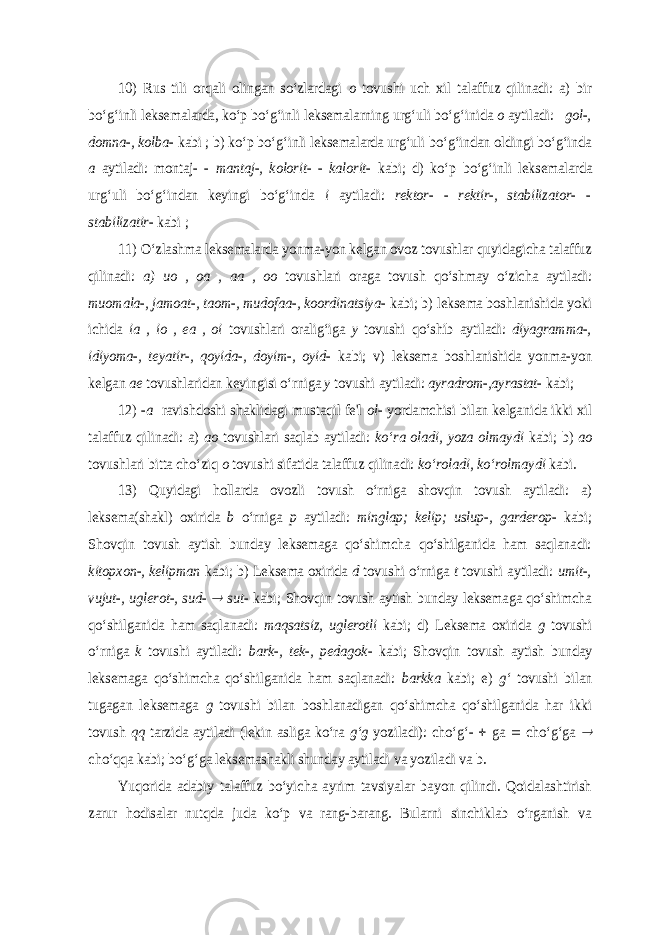 10) Rus tili orqali olingan so‘zlardagi o tovushi uch xil talaffuz qilinadi: a) bir bo‘g‘inli leksemalarda, ko‘p bo‘g‘inli leksemalarning urg‘uli bo‘g‘inida o aytiladi: gol-, domna-, kolba- kabi ; b) ko‘p bo‘g‘inli leksemalarda urg‘uli bo‘g‘indan oldingi bo‘g‘inda a aytiladi: montaj- - mantaj-, kolorit- - kalorit- kabi; d) ko‘p bo‘g‘inli leksemalarda urg‘uli bo‘g‘indan keyingi bo‘g‘inda i aytiladi: rektor- - rektir-, stabilizator- - stabilizatir- kabi ; 11) O‘zlashma leksemalarda yonma-yon kelgan ovoz tovushlar quyidagicha talaffuz qilinadi: a) uo , oa , aa , oo tovushlari oraga tovush qo‘shmay o‘zicha aytiladi: muomala-, jamoat-, taom-, mudofaa-, koordinatsiya- kabi; b) leksema boshlanishida yoki ichida ia , io , ea , oi tovushlari oralig‘iga y tovushi qo‘shib aytiladi: diyagramma-, idiyoma-, teyatir-, qoyida-, doyim-, oyid- kabi; v) leksema boshlanishida yonma-yon kelgan ae tovushlaridan keyingisi o‘rniga y tovushi aytiladi: ayradrom-,ayrastat- kabi; 12) - a ravishdoshi shaklidagi mustaqil fe&#39;l ol- yordamchisi bilan kelganida ikki xil talaffuz qilinadi: a) ao tovushlari saqlab aytiladi: ko‘ra oladi, yoza olmaydi kabi; b) ao tovushlari bitta cho‘ziq o tovushi sifatida talaffuz qilinadi: ko‘roladi, ko‘rolmaydi kabi. 13) Quyidagi hollarda ovozli tovush o‘rniga shovqin tovush aytiladi: a) leksema(shakl) oxirida b o‘rniga p aytiladi: minglap; kelip; uslup-, garderop- kabi; Shovqin tovush aytish bunday leksemaga qo‘shimcha qo‘shilganida ham saqlanadi: kitopxon-, kelipman kabi; b) Lekse ma oxirida d tovushi o‘rniga t tovushi aytiladi: umit-, vujut-, uglerot-, sud-  sut- kabi; Shovqin tovush aytish bunday leksemaga qo‘shimcha qo‘shilganida ham saqlanadi: maqsatsiz, uglerotli kabi; d) Leksema oxirida g tovushi o‘rniga k tovushi aytiladi: bark-, tek-, pedagok- kabi; Shovqin tovush aytish bunday leksemaga qo‘shimcha qo‘shilganida ham saqlanadi: barkka kabi; e) g‘ tovushi bilan tugagan leksemaga g tovushi bilan boshlanadigan qo‘shimcha qo‘shilganida har ikki tovush qq tarzida aytiladi (lekin asliga ko‘ra g‘g yoziladi): cho‘g‘-  ga  cho‘g‘ga  cho‘qqa kabi; bo‘g‘ga leksemashakli shunday aytiladi va yoziladi va b. Yuqorida adabiy talaffuz bo‘yicha ayrim tavsiyalar bayon qilindi. Qoidalashtirish zarur hodisalar nutqda juda ko‘p va rang-barang. Bularni sinchiklab o‘rganish va 