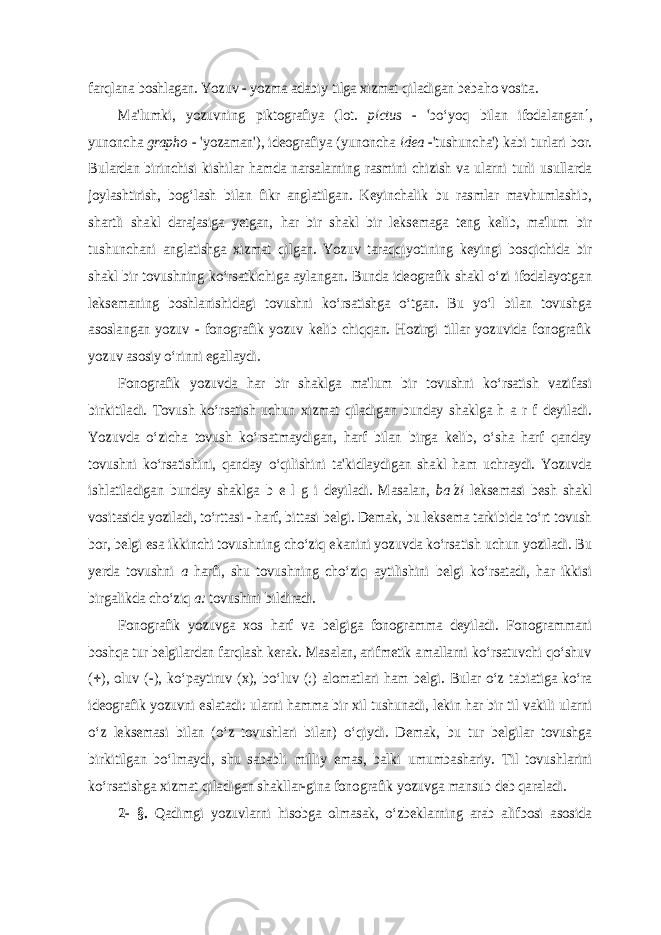 farqlana boshlagan. Yozuv - yozma adabiy tilga xizmat qiladigan bebaho vosita. Ma&#39;lumki, yozuvning piktografiya (lot. pictus - &#39;bo‘yoq bilan ifodalangan , yunoncha grapho - &#39;yozaman&#39;), ideografiya (yunoncha idea -&#39;tushuncha&#39;) kabi turlari bor. Bulardan birinchisi kishilar hamda narsalarning rasmini chizish va ularni turli usullarda joylashtirish, bog‘lash bilan fikr anglatilgan. Keyinchalik bu rasmlar mavhumlashib, shartli shakl darajasiga yetgan, har bir shakl bir leksemaga teng kelib, ma&#39;lum bir tushunchani anglatishga xizmat qilgan. Yozuv taraqqiyotining keyingi bosqichida bir shakl bir tovushning ko‘rsatkichiga aylangan. Bunda ideografik shakl o‘zi ifodalayotgan leksemaning boshlanishidagi tovushni ko‘rsatishga o‘tgan. Bu yo‘l bilan tovushga asoslangan yozuv - fonografik yozuv kelib chiqqan. Hozirgi tillar yozuvida fonografik yozuv asosiy o‘rinni egallaydi. Fonografik yozuvda har bir shaklga ma&#39;lum bir tovushni ko‘rsatish vazifasi birkitiladi. Тovush ko‘rsatish uchun xizmat qiladigan bunday shaklga h a r f deyiladi. Yozuvda o‘zicha tovush ko‘rsatmaydigan, harf bilan birga kelib, o‘sha harf qanday tovushni ko‘rsatishini, qanday o‘qilishini ta&#39;kidlaydigan shakl ham uchraydi. Yozuvda ishlatiladigan bunday shaklga b e l g i deyiladi. Masalan, ba zi leksemasi besh shakl vositasida yoziladi, to‘rttasi - harf, bittasi belgi. Demak, bu leksema tarkibida to‘rt tovush bor, belgi esa ikkinchi tovushning cho‘ziq ekanini yozuvda ko‘rsatish uchun yoziladi. Bu yerda tovushni a harfi, shu tovushning cho‘ziq aytilishini belgi ko‘rsatadi, har ikkisi birgalikda cho‘ziq a: tovushini bildiradi. Fonografik yozuvga xos harf va belgiga fonogramma deyiladi. Fonogrammani boshqa tur belgilardan farqlash kerak. Masalan, arifmetik amallarni ko‘rsatuvchi qo‘shuv (), oluv (-), ko‘paytiruv (x), bo‘luv (:) alomatlari ham belgi. Bular o‘z tabiatiga ko‘ra ideografik yozuvni eslatadi: ularni hamma bir xil tushunadi, lekin har bir til vakili ularni o‘z leksemasi bilan (o‘z tovushlari bilan) o‘qiydi. Demak, bu tur belgilar tovushga birkitilgan bo‘lmaydi, shu sababli milliy emas, balki umumbashariy. Тil tovushlarini ko‘rsatishga xizmat qiladigan shakllar-gina fono grafik yozuvga mansub deb qaraladi. 2- §. Qadimgi yozuvlarni hisobga olmasak, o‘zbeklarning arab alifbosi asosida 