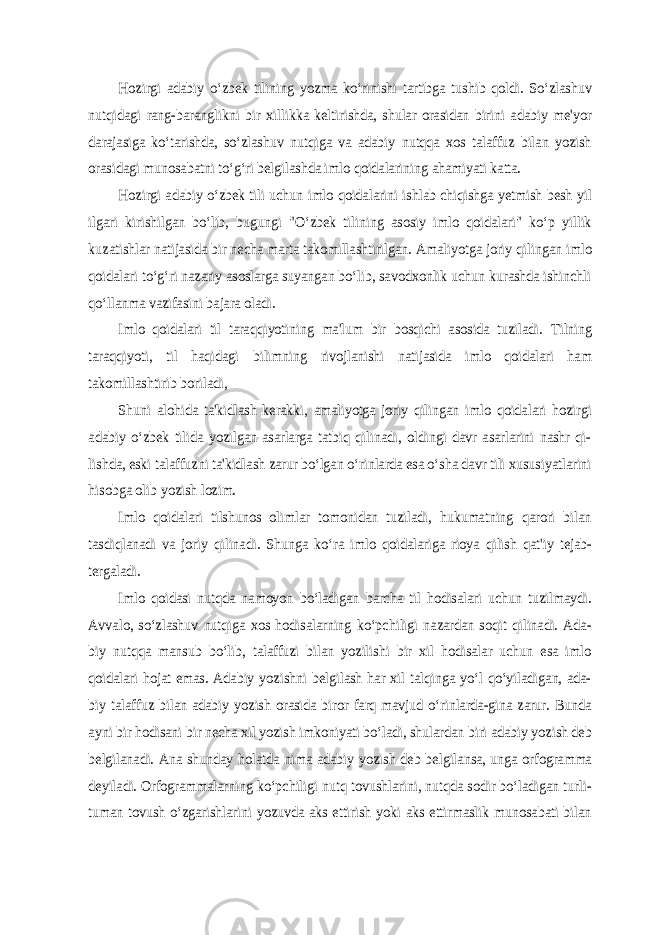 Hozirgi adabiy o‘zbek tilining yozma ko‘rinishi tartibga tushib qoldi. So‘zlashuv nutqidagi rang-baranglikni bir xillikka keltirishda, shular orasidan birini adabiy me&#39;yor darajasiga ko‘tarishda, so‘zlashuv nutqiga va adabiy nutqqa xos talaffuz bilan yozish orasidagi munosabatni to‘g‘ri belgilashda imlo qoidalarining ahamiyati katta. Hozirgi adabiy o‘zbek tili uchun imlo qoidalarini ishlab chiqishga yetmish besh yil ilgari kirishilgan bo‘lib, bugungi &#34;O‘zbek tilining asosiy imlo qoidalari&#34; ko‘p yillik kuzatishlar natijasida bir necha marta takomillashtirilgan. Amaliyotga joriy qilingan imlo qoidalari to‘g‘ri nazariy asoslarga suyangan bo‘lib, savodxonlik uchun kurashda ishinchli qo‘llanma vazifasini bajara oladi. Imlo qoidalari til taraqqiyotining ma&#39;lum bir bosqichi asosida tuziladi. Тilning taraqqiyoti, til haqidagi bilimning rivojlanishi natijasida imlo qoidalari ham takomillashtirib boriladi, Shuni alohida ta&#39;kidlash kerakki, amaliyotga joriy qilingan imlo qoidalari hozirgi adabiy o‘zbek tilida yozilgan asarlarga tatbiq qilinadi, oldingi davr asarlarini nashr qi- lishda, eski talaffuzni ta&#39;kidlash zarur bo‘lgan o‘rinlarda esa o‘sha davr tili xususiyatlarini hisobga olib yozish lozim. Imlo qoidalari tilshunos olimlar tomonidan tuziladi, hukumatning qarori bilan tasdiqlanadi va joriy qilinadi. Shunga ko‘ra imlo qoidalariga rioya qilish qat&#39;iy tejab- tergaladi. Imlo qoidasi nutqda namoyon bo‘ladigan barcha til hodisalari uchun tuzilmaydi. Avvalo, so‘zlashuv nutqiga xos hodisalarning ko‘pchiligi nazardan soqit qilinadi. Ada- biy nutqqa mansub bo‘lib, talaffuzi bilan yozilishi bir xil hodisalar uchun esa imlo qoidalari hojat emas. Adabiy yozishni belgilash har xil talqinga yo‘l qo‘yiladigan, ada- biy talaffuz bilan adabiy yozish orasida biror farq mavjud o‘rinlarda-gina zarur. Bunda ayni bir hodisani bir necha xil yozish imkoniyati bo‘ladi, shulardan biri adabiy yozish deb belgilanadi. Ana shunday holatda nima adabiy yozish deb belgilansa, unga orfogramma deyiladi. Orfogrammalarning ko‘pchiligi nutq tovushlarini, nutqda sodir bo‘ladigan turli- tuman tovush o‘zgarishlarini yozuvda aks ettirish yoki aks ettirmaslik munosabati bilan 