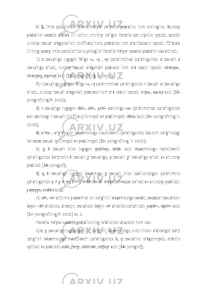 6- §. Imlo qoidalarida fonetik me&#39;yor bo‘yicha yozishlar ham anchagina. Bunday yozishlar asosida o‘zbek tili uchun umumiy bo‘lgan fonetik qonuniyatlar yotadi, odatda bunday tovush o‘zgarishlari talaffuzda ham, yozishda ham o‘z ifodasini topadi. &#34;O‘zbek tilining asosiy imlo qoidalari&#34;da quyidagilar fonetik me&#39;yor asosida yozishni aks ettiradi: 1) a tovushiga tugagan fe&#39;lga - v, -q , -qi qo‘shimchasi qo‘shilganida a tovushi o tovushiga o‘tadi, bunday tovush o‘zgarishi yozuvda ham o‘z aksini topadi: chanqov, chanqoq, sayroqi kabi (33- paragrafning 1- bandi); 2) i tovushiga tugagan fe&#39;lga - v, -q qo‘shimchasi qo‘shilganida i tovushi u tovushiga o‘tadi, bunday tovush o‘zgarishi yozuvda ham o‘z aksini topadi: o‘quv, sovuq kabi (33- paragrafning 2- bandi); 3) i tovushiga tugagan ikki-, olti-, yetti- sonlariga - ov qo‘shimchasi qo‘shilganida son oxiridagi i tovushi talaffuz qilinmaydi va yozilmaydi: ikkov kabi (35- paragrafning 1- bandi); 4) o‘rin- , o‘g‘il- kabi leksemalarga nisbatlovchi qo‘shilganida ikkinchi bo‘g‘indagi tor ovoz tovush aytilmaydi va yozilmaydi (35- paragrafning 1- bandi); 5) q, k tovushi bilan tugagan qishloq-, istak- kabi leksemalarga nisbatlovchi qo‘shilganida ko‘pincha k tovushi g tovushiga, q tovushi g‘ tovushiga o‘tadi va shunday yoziladi (34- paragraf); 6) q, k tovushiga tugagan leksemaga g tovushi bilan boshlanadigan qo‘shimcha qo‘shilganida q  g  qq, k  g  kk tovush o‘zgarishi voqe bo‘ladi va shunday yoziladi: yotoqqa, etakka kabi; 7) -dir, -tir orttirma yasovchisi bir bo‘g‘inli leksemalarga ovozli, ovozdor tovushdan keyin - dir shaklida, shovqin tovushdan keyin - tir shaklida qo‘shiladi: yozdir-, toptir- kabi (37- paragrafning 2- bandi) va b. Fonetik me&#39;yor asosida yozishlarning ba&#39;zilarida istisnolar ham bor: a) k, q tovushiga tugaydigan bir bo‘g‘inli leksemalarga, arab tilidan o‘zlashgan ko‘p bo‘g‘inli leksemalarga nisbatlovchi qo‘shilganida k, q tovushlari o‘zgarmaydi, o‘zicha aytiladi va yoziladi: noki, farqi, ishtiroki, ittifoqi kabi (34- paragraf); 