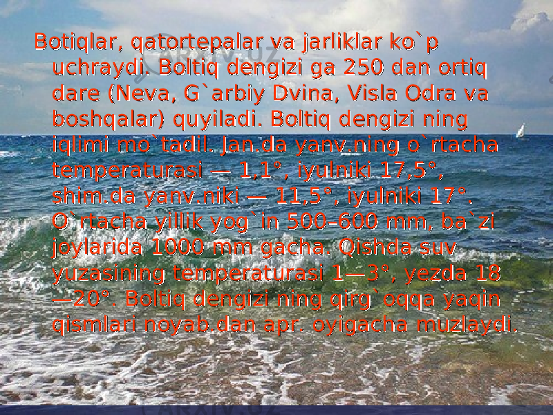 Botiqlar, qatortepalar va jarliklar koBotiqlar, qatortepalar va jarliklar ko `` p p uchraydi. Boltiq dengizi ga 250 dan ortiq uchraydi. Boltiq dengizi ga 250 dan ortiq dare (Neva, Gdare (Neva, G `` arbiy Dvina, Visla Odra va arbiy Dvina, Visla Odra va boshqalar) quyiladi. Boltiq dengizi ning boshqalar) quyiladi. Boltiq dengizi ning iqlimi moiqlimi mo `` tadil. Jan.da yanv.ning otadil. Jan.da yanv.ning o `` rtacha rtacha temperaturasi — 1,1°, iyulniki 17,5°, temperaturasi — 1,1°, iyulniki 17,5°, shim.da yanv.niki — 11,5°, iyulniki 17°. shim.da yanv.niki — 11,5°, iyulniki 17°. OO `` rtacha yillik yogrtacha yillik yog `` in 500–600 mm, bain 500–600 mm, ba `` zi zi joylarida 1000 mm gacha. Qishda suv joylarida 1000 mm gacha. Qishda suv yuzasining temperaturasi 1—3°, yezda 18yuzasining temperaturasi 1—3°, yezda 18 —20°. Boltiq dengizi ning qirg—20°. Boltiq dengizi ning qirg `` oqqa yaqin oqqa yaqin qismlari noyab.dan apr. oyigacha muzlaydi.qismlari noyab.dan apr. oyigacha muzlaydi. 