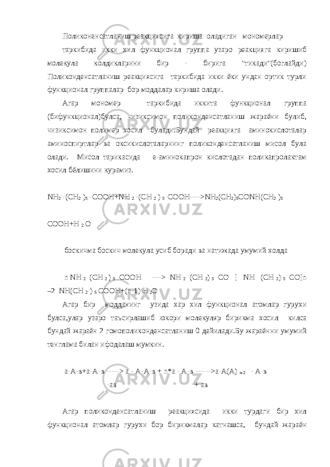 Поликоненсатланиш реакциясига кириша оладиган мономерлар таркибида икки хил функционал группа узаро реакцияга киришиб молекула колдикларини бир - бирига &#34;тикади&#34;(боглайди) Поликонденсатланиш реакциясига таркибида икки ёки ундан ортик турли функционал группалар бор моддалар кириша олади. Агар мономер таркибида иккита функционал группа (бифункционал)булса, чизиксимон поликонденсатланиш жараёни булиб, чизиксимон полимер хосил булади.Бундай реакцияга аминокислоталар аминоспиртлар ва оксикислоталарнинг поликонденсатланиш мисол була олади. Мисол тарикасида e-аминокапрон кислотадан поликапролактам хосил бёлишини курамиз. NH 2 -( CH 2 ) 5 - COOH + NH 2 -( CH 2 ) 5 CO ОН----> NH 2 ( CH 2 ) 5 CONH ( CH 2 ) 5 COOH + H 2 O боскичма боскич молекула усиб боради ва натижада умумий холда n NH 2 (CH 2 ) 5 COOH ----> NH 2 (CH 2 ) 5 CO [ NH (CH 2 ) 5 CO]n –2 NH(CH 2 ) 5 COOH+(n-1) H 2 O Агар бир модданинг узида хар хил функционал атомлар гурухи булса , улар узаро таъсирлашиб юкори молекуляр бирикма хосил килса бундай жараён 2 гомополиконденсатланиш 0 дейилади . Бу жараённи умумий тенглама билан ифодалаш мумкин . а-А-в+а-А-в -----> а - А-А-в + n *а - А-в ------>а-А(А) n -2 - А-в -ав + ав Агар поликонденсатланиш реакциясида икки турдаги бир хил функционал атомлар гурухи бор бирикмалар катнашса, бундай жараён 