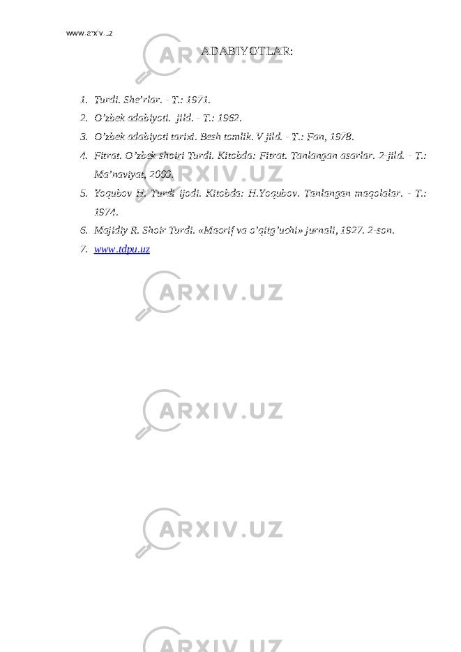 www.arxiv.uz ADABIYOTLAR: 1. Turdi. She’rlar. - T.: 1971. 2. O’zbek adabiyoti. jild. - T.: 1962. 3. O’zbek adabiyoti tarixi. Besh tomlik. V jild. - T.: Fan, 1978. 4. Fitrat. O’zbek shoiri Turdi. Kitobda: Fitrat. Tanlangan asarlar. 2-jild. - T.: Ma’naviyat, 2000. 5. Yoqubov H. Turdi ijodi. Kitobda: H.Yoqubov. Tanlangan maqolalar. - T.: 1974. 6. Majidiy R. Shoir Turdi. «Maorif va o’qitg’uchi» jurnali, 1927. 2-son. 7. www.tdpu.uz 