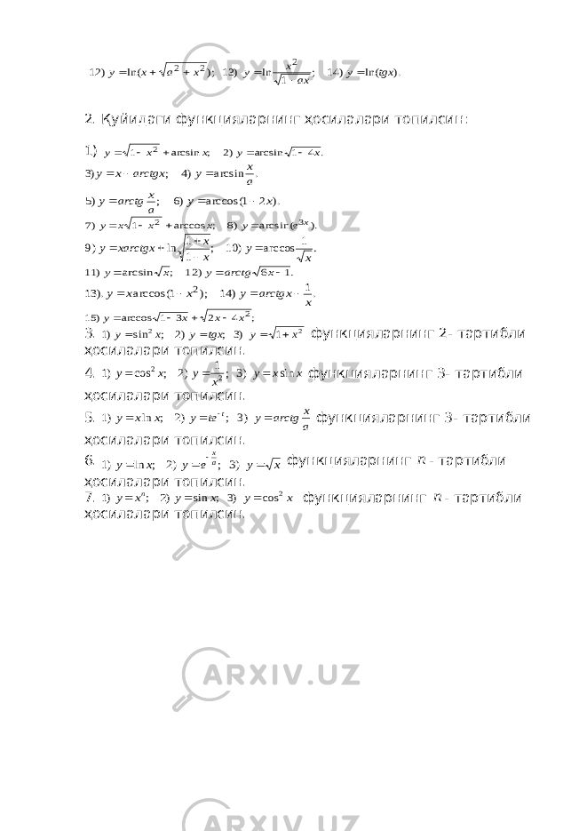  ). ln( ) 14 ; 1 ln ) 13 ); ln( ) 12 2 2 2 tgx y ax x y x a x y       2. Қуйидаги функцияларнинг ҳосилалари топилсин: 1) . 4 1 arcsin )2 ; arcsin 1 2 x y x x y      . arcsin )4 ; )3 a x y arctgx x y    ). 2 1 arccos( )6 ; )5 x y a x arctg y    ). arcsin( )8 ; arccos 1 )7 3 2 x e y x x x y     . 1 arccos ) 10 ; 1 1 ln )9 x y x x xarctgx y      .1 6 ) 12 ; arcsin ) 11    x arctg y x y .1 ) 14 ); 1 arccos( ). 13 2 x arctgx y x x y     ; 4 2 3 1 arccos ) 15 2x x x y     3. 2 2 1 )3 ; )2 ; sin )1 x y tgx y x y     функцияларнинг 2- тартибли ҳосилалари топилсин. 4. x x y x y x y sin )3 ; 1 )2 ; cos )1 2 2    функцияларнинг 3- тартибли ҳосилалари топилсин. 5. a x arctg y te y x x y t     )3 ; )2 ; ln )1 функцияларнинг 3- тартибли ҳосилалари топилсин. 6. x y e y x y a x     )3 ; )2 ; ln )1 функцияларнинг n - тартибли ҳосилалари топилсин. 7. x y x y x y n 2 cos )3 ; sin )2 ; )1    функцияларнинг n - тартибли ҳосилалари топилсин. 