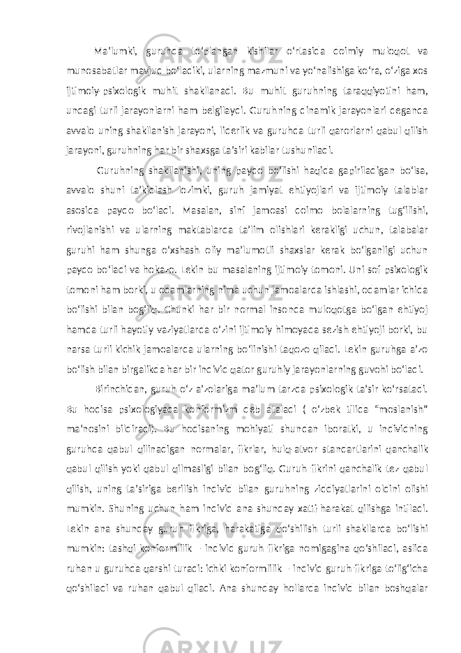 Ma’lumki, guruhda to‘plangan kishilar o‘rtasida doimiy muloqot va munosabatlar mavjud bo‘ladiki, ularning mazmuni va yo‘nalishiga ko‘ra, o‘ziga xos ijtimoiy-psixologik muhit shakllanadi. Bu muhit guruhning taraqqiyotini ham, undagi turli jarayonlarni ham belgilaydi. Guruhning dinamik jarayonlari deganda avvalo uning shakllanish jarayoni, liderlik va guruhda turli qarorlarni qabul qilish jarayoni, guruhning har bir shaxsga ta’siri kabilar tushuniladi. Guruhning shakllanishi, uning paydo bo‘lishi haqida gapiriladigan bo‘lsa, avvalo shuni ta’kidlash lozimki, guruh jamiyat ehtiyojlari va ijtimoiy talablar asosida paydo bo‘ladi. Masalan, sinf jamoasi doimo bolalarning tug‘ilishi, rivojlanishi va ularning maktablarda ta’lim olishlari kerakligi uchun, talabalar guruhi ham shunga o‘xshash oliy ma’lumotli shaxslar kerak bo‘lganligi uchun paydo bo‘ladi va hokazo. Lekin bu masalaning ijtimoiy tomoni. Uni sof psixologik tomoni ham borki, u odamlarning nima uchun jamoalarda ishlashi, odamlar ichida bo‘lishi bilan bog‘liq. Chunki har bir normal insonda muloqotga bo‘lgan ehtiyoj hamda turli hayotiy vaziyatlarda o‘zini ijtimoiy himoyada sezish ehtiyoji borki, bu narsa turli kichik jamoalarda ularning bo‘linishi taqozo qiladi. Lekin guruhga a’zo bo‘lish bilan birgalikda har bir individ qator guruhiy jarayonlarning guvohi bo‘ladi. Birinchidan, guruh o‘z a’zolariga ma’lum tarzda psixologik ta’sir ko‘rsatadi. Bu hodisa psixologiyada konformizm deb ataladi ( o‘zbek tilida “moslanish” ma’nosini bildiradi). Bu hodisaning mohiyati shundan iboratki, u individning guruhda qabul qilinadigan normalar, fikrlar, hulq-atvor standartlarini qanchalik qabul qilish yoki qabul qilmasligi bilan bog‘liq. Guruh fikrini qanchalik tez qabul qilish, uning ta’siriga berilish individ bilan guruhning ziddiyatlarini oldini olishi mumkin. Shuning uchun ham individ ana shunday xatti-harakat qilishga intiladi. Lekin ana shunday guruh fikriga, harakatiga qo‘shilish turli shakllarda bo‘lishi mumkin: tashqi konformlilik – individ guruh fikriga nomigagina qo‘shiladi, aslida ruhan u guruhda qarshi turadi: ichki konformlilik – individ guruh fikriga to‘lig‘icha qo‘shiladi va ruhan qabul qiladi. Ana shunday hollarda individ bilan boshqalar 