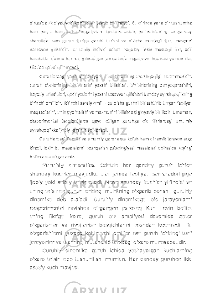 o‘rtasida ziddiyat yoki konfliktlar paydo bo‘lmaydi. Bu o‘rinda yana bir tushuncha ham bor, u ham bo‘lsa “negativizm” tushunchasidir, bu individning har qanday sharoitda ham guruh fikriga qarshi turishi va o‘zicha mustaqil fikr, mavqeni namoyon qilishidir. Bu tabiiy individ uchun noqulay, lekin mustaqil fikr, odil harakatlar doimo hurmat qilinadigan jamoalarda negativizm hodisasi yomon illat sifatida qabul qilinmaydi. Guruhlardagi yana bir jarayon – bu guruhning uyushqoqligi muammosidir. Guruh a’zolarining bir-birlarini yaxshi bilishlari, bir-birlarining dunyoqarashliri, hayotiy prinsiplari, qadriyatlarini yaxshi tasavvur qilishlari bunday uyushqoqlikning birinchi omilidir. Ikkinchi asosiy omil – bu o‘sha gurhni birlashtirib turgan faoliyat maqsadlarini, uning yo‘nalishi va mazmunini bilishdagi g‘oyaviy birlikdir. Umuman, eksperimental tadqiqotlarda qayd etilgan guruhga oid fikrlardagi umumiy uyushqoqlikka ijobiy zamin hisoblanadi. Guruhlardagi liderlik va umumiy qarorlarga kelish ham dinamik jarayonlarga kiradi, lekin bu masalalarni boshqarish psixologiyasi masalalari doirasida keyingi bhlimlarda o‘rganamiz. Guruhiy dinamika . Odatda har qanday guruh ichida shunday kuchlar mavjudki, ular jamoa faoliyati samaradorligiga ijobiy yoki salbiy ta’sir etadi. Mana shunday kuchlar yiѓindisi va uning ta’sirida guruh ichidagi muhitning o‘zgarib borishi, guruhiy dinamika deb ataladi. Guruhiy dinamikaga oid jarayonlarni eksperimental ravishda o‘rgangan psixolog Kurt Levin bo‘lib, uning fikriga ko‘ra, guruh o‘z amaliyoti davomida qator o‘zgarishlar va rivojlanish bosqichlarini boshdan kechiradi. Bu o‘zgarishlarni yuzaga keltiruvchi omillar esa guruh ichidagi turli jarayonlar va ularning mutanosib tarzdagi o‘zaro munosabatidir. Guruhiy dinamika guruh ichida yashayotgan kuchlarning o‘zaro ta’siri deb tushunilishi mumkin. Har qanday guruhda ikki asosiy kuch mavjud: 
