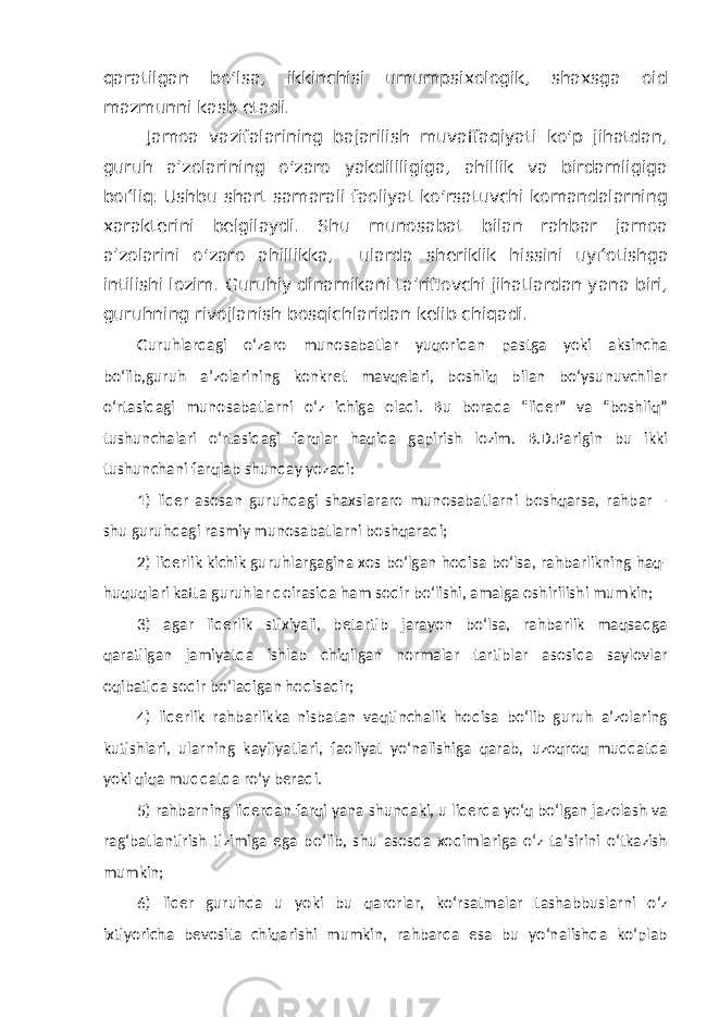 qaratilgan bo‘lsa, ikkinchisi umumpsixologik, shaxsga oid mazmunni kasb etadi. Jamoa vazifalarining bajarilish muvaffaqiyati ko‘p jihatdan, guruh a’zolarining o‘zaro yakdillligiga, ahillik va birdamligiga bo ѓ liq. Ushbu shart samarali faoliyat ko‘rsatuvchi komandalarning xarakterini belgilaydi. Shu munosabat bilan rahbar jamoa a’zolarini o‘zaro ahillikka, ularda sheriklik hissini uy ѓ otishga intilishi lozim. Guruhiy dinamikani ta’riflovchi jihatlardan yana biri, guruhning rivojlanish bosqichlaridan kelib chiqadi. Guruhlardagi o‘zaro munosabatlar yuqoridan pastga yoki aksincha bo‘lib,guruh a’zolarining konkret mavqelari, boshliq bilan bo‘ysunuvchilar o‘rtasidagi munosabatlarni o‘z ichiga oladi. Bu borada “lider” va “boshliq” tushunchalari o‘rtasidagi farqlar haqida gapirish lozim. B.D.Parigin bu ikki tushunchani farqlab shunday yozadi: 1) lider asosan guruhdagi shaxslararo munosabatlarni boshqarsa, rahbar – shu guruhdagi rasmiy munosabatlarni boshqaradi; 2) liderlik kichik guruhlargagina xos bo‘lgan hodisa bo‘lsa, rahbarlikning haq- huquqlari katta guruhlar doirasida ham sodir bo‘lishi, amalga oshirilishi mumkin; 3) agar liderlik stixiyali, betartib jarayon bo‘lsa, rahbarlik maqsadga qaratilgan jamiyatda ishlab chiqilgan normalar tartiblar asosida saylovlar oqibatida sodir bo‘ladigan hodisadir; 4) liderlik rahbarlikka nisbatan vaqtinchalik hodisa bo‘lib guruh a’zolaring kutishlari, ularning kayfiyatlari, faoliyat yo‘nalishiga qarab, uzoqroq muddatda yoki qiqa muddatda ro‘y beradi. 5) rahbarning liderdan farqi yana shundaki, u liderda yo‘q bo‘lgan jazolash va rag‘batlantirish tizimiga ega bo‘lib, shu asosda xodimlariga o‘z ta’sirini o‘tkazish mumkin; 6) lider guruhda u yoki bu qarorlar, ko‘rsatmalar tashabbuslarni o‘z ixtiyoricha bevosita chiqarishi mumkin, rahbarda esa bu yo‘nalishda ko‘plab 
