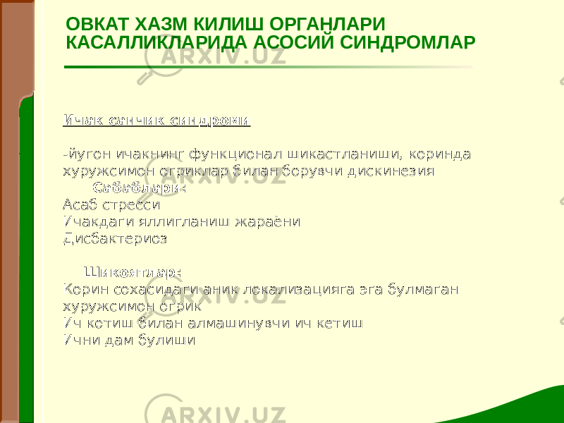 Ичак санчик синдроми   -йугон ичакнинг функционал шикастланиши, коринда хуружсимон огриклар билан борувчи дискинезия Сабаблари: Асаб стресси Ичакдаги яллигланиш жараёни Дисбактериоз   Шикоятлар: Корин сохасидаги аник локализацияга эга булмаган хуружсимон огрик Ич котиш билан алмашинувчи ич кетиш Ични дам булиши ОВКАТ ХАЗМ КИЛИШ ОРГАНЛАРИ КАСАЛЛИКЛАРИДА АСОСИЙ СИНДРОМЛАР 