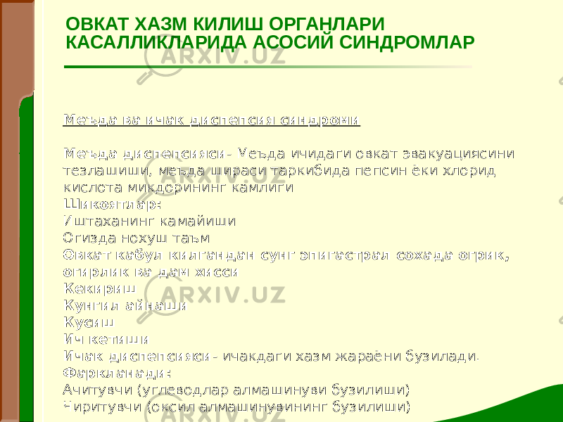 Меъда ва ичак диспепсия синдроми   Меъда диспепсияси - Меъда ичидаги овкат эвакуациясини тезлашиши, меъда шираси таркибида пепсин ёки хлорид кислота микдорининг камлиги Шикоятлар: Иштаханинг камайиши Огизда нохуш таъм Овкат кабул килгандан сунг эпигастрал сохада огрик, огирлик ва дам хисси  Кекириш Кунгил айнаши Кусиш Ич кетиши Ичак диспепсияси - ичакдаги хазм жараёни бузилади. Фаркланади: Ачитувчи (углеводлар алмашинуви бузилиши) Чиритувчи (оксил алмашинувининг бузилиши) ОВКАТ ХАЗМ КИЛИШ ОРГАНЛАРИ КАСАЛЛИКЛАРИДА АСОСИЙ СИНДРОМЛАР 