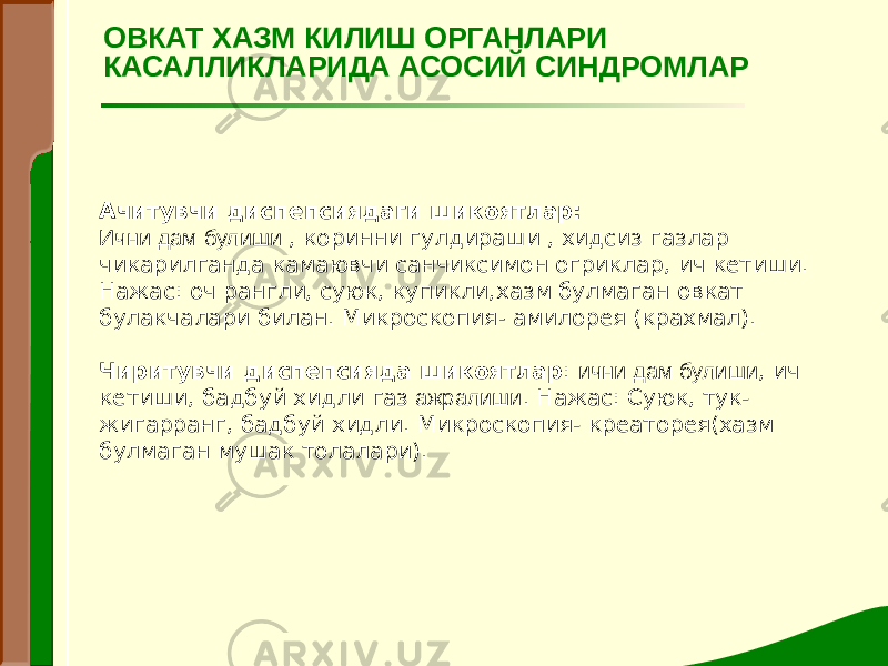 Ачитувчи диспепсиядаги шикоятлар: Ични дам булиши , коринни гулдираши , хидсиз газлар чикарилганда камаювчи санчиксимон огриклар, ич кетиши. Нажас: оч рангли, суюк, купикли,хазм булмаган овкат булакчалари билан. Микроскопия - амилорея (крахмал). Чиритувчи диспепсияда шикоятлар : ични дам булиши , ич кетиши, бадбуй хидли газ ажралиши . Нажас: Суюк, тук- жигарранг, бадбуй хидли. Микроскопия- креаторея(хазм булмаган мушак толалари). ОВКАТ ХАЗМ КИЛИШ ОРГАНЛАРИ КАСАЛЛИКЛАРИДА АСОСИЙ СИНДРОМЛАР 