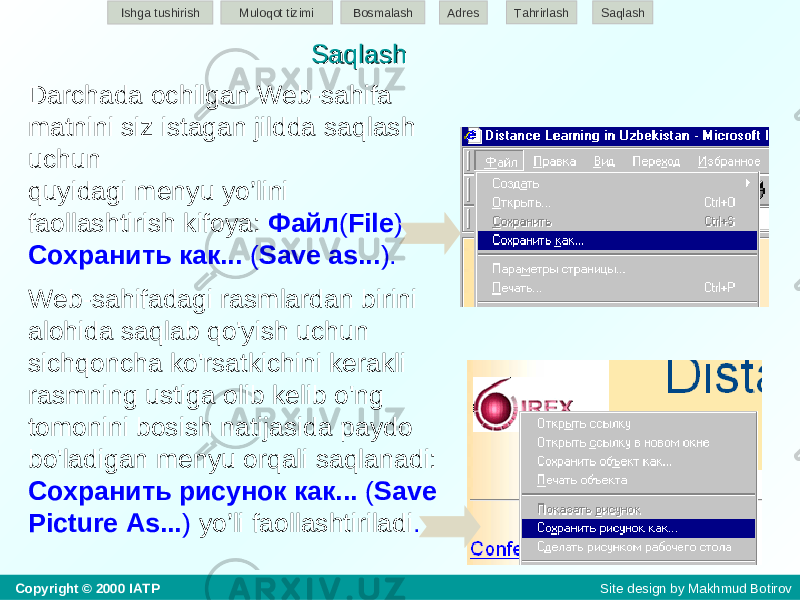 Darchada ochilgan Web-sahifa matnini siz istagan jildda saqlash uchun quyidagi menyu yo’lini faollashtirish kifoya: Файл ( File ) - Сохранить как... ( Save as... ). W eb-sa h ifadagi rasmlardan birini alohida saqlab qo&#39;yish uchun sichqoncha ko&#39;rsatkichini kerakli rasmning ustiga olib kelib o&#39;ng tomonini bosish natijasida paydo bo&#39;ladigan menyu orqali saqlanadi: Сохранить рисунок как... ( Save Picture As... ) yo’li faollashtiriladi .SaqlashSaqlashIshga tushirish Muloqot tizimi Bosmalash Adres SaqlashTahrirlash Copyright © 2000 IATP Site design by Makhmud Botirov 