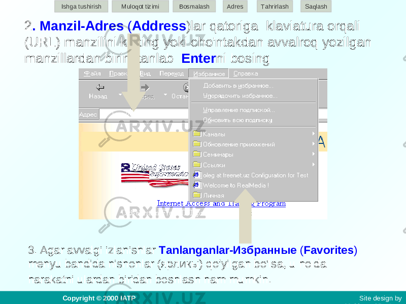 2 . Manzil-Adres ( Address )lar qatoriga klaviatura orqali (URL) manzilini kiriting yoki cho&#39;ntakdan avvalroq yozilgan manzillardan birini tanlab Enter ni bosing 3. Agar avvalgi izlanishlar Tanlanganlar-Избранные ( Favorites ) menyu bandida nishonlar (ярликы) qo’yilgan bo&#39;lsa, u holda harakatni ulardan biridan boshlash ham mumkin. Ishga tushirish Muloqot tizimi Bosmalash Adres SaqlashTahrirlash Copyright © 2000 IATP Site design by Makhmud Botirov 