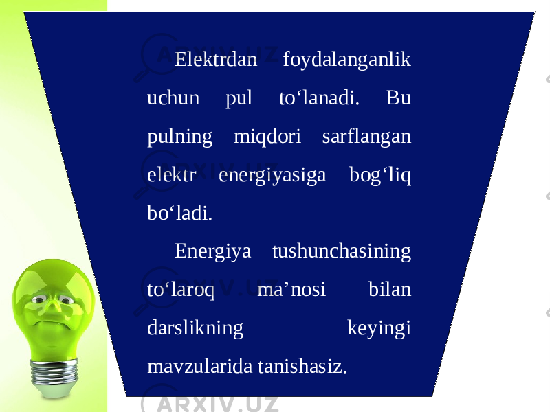 Elektrdan foydalanganlik uchun pul to‘lanadi. Bu pulning miqdori sarflangan elektr energiyasiga bog‘liq bo‘ladi. Energiya tushunchasining to‘laroq ma’nosi bilan darslikning keyingi mavzularida tanishasiz. 