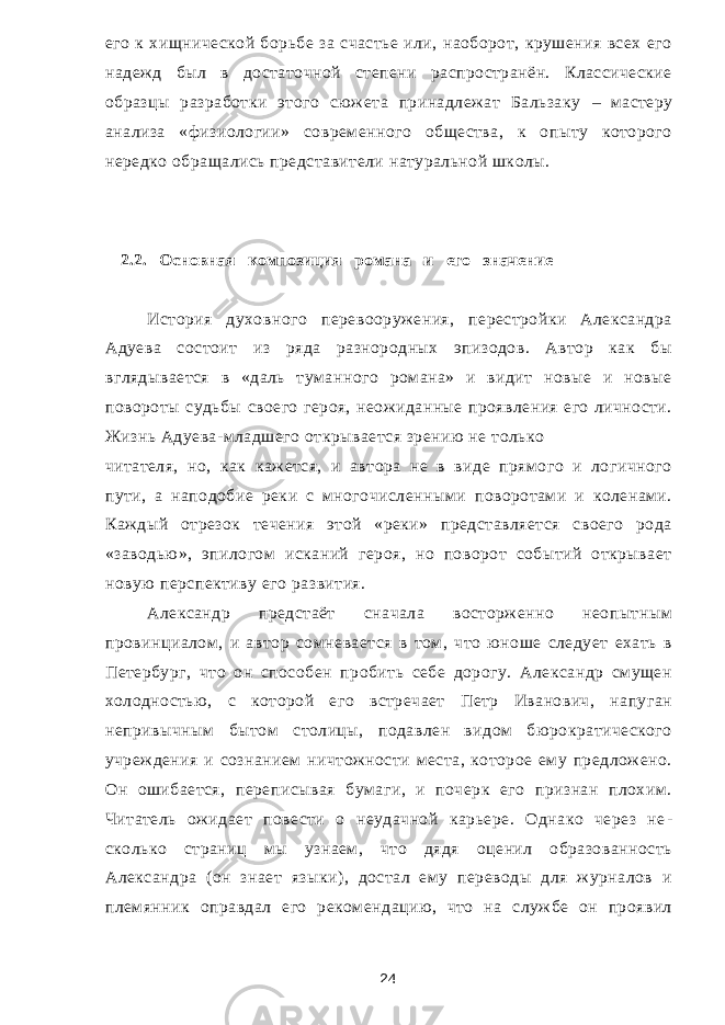 его к хищнической борьбе за счастье или, наоборот, крушения всех его надежд был в достаточной степени распространён. Классические образцы разработки этого сюжета принадлежат Бальзаку – мастеру анализа «физиологии» современного общества, к опыту которого нередко обращались представители натуральной школы. 2.2. Основная композиция романа и его значение История духовного перевооружения, перестройки Александра Адуева состоит из ряда разнородных эпизодов. Автор как бы вглядывается в «даль туманного романа» и видит новые и новые повороты судьбы своего героя, неожиданные проявления его личности. Жизнь Адуева-младшего открывается зрению не только читателя, но, как кажется, и автора не в виде прямого и логичного пути, а наподобие реки с многочисленными поворотами и коленами. Каждый отрезок течения этой «реки» представляется своего рода «заводью», эпилогом исканий героя, но поворот событий открывает новую перспективу его развития. Александр предстаёт сначала восторженно неопытным провинциалом, и ав тор сомневается в том, что юноше следует ехать в Петербург, что он способен пробить себе дорогу. Александр смущен холодностью, с которой его встречает Петр Иванович, напуган непривычным бытом столицы, подавлен видом бюрократического учреждения и сознанием ничтожности места, которое ему предложено. Он ошибается, переписывая бумаги, и почерк его признан плохим. Читатель ожидает повести о неудачной карьере. Однако через не - сколько страниц мы узнаем, что дядя оценил образованность Александра (он знает языки), достал ему переводы для журналов и племянник оправдал его рекомендацию, что на службе он проявил 24 