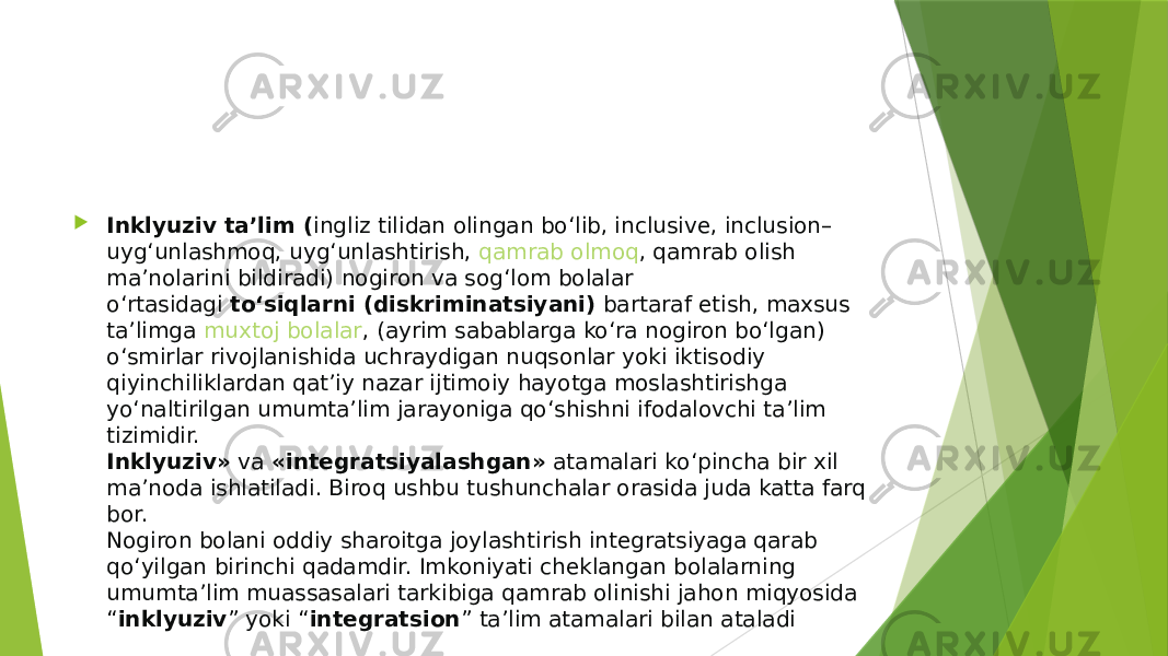  Inklyuziv ta’lim ( ingliz tilidan olingan bo‘lib, inclusive, inclusion– uyg‘unlashmoq, uyg‘unlashtirish,  qamrab olmoq , qamrab olish ma’nolarini bildiradi) nogiron va sog‘lom bolalar o‘rtasidagi  to‘siqlarni (diskriminatsiyani)  bartaraf etish, maxsus ta’limga  muxtoj bolalar , (ayrim sabablarga ko‘ra nogiron bo‘lgan) o‘smirlar rivojlanishida uchraydigan nuqsonlar yoki iktisodiy qiyinchiliklardan qat’iy nazar ijtimoiy hayotga moslashtirishga yo‘naltirilgan umumta’lim jarayoniga qo‘shishni ifodalovchi ta’lim tizimidir. Inklyuziv»  va  «integratsiyalashgan»  atamalari ko‘pincha bir xil ma’noda ishlatiladi. Biroq ushbu tushunchalar orasida juda katta farq bor. Nogiron bolani oddiy sharoitga joylashtirish integratsiyaga qarab qo‘yilgan birinchi qadamdir. Imkoniyati cheklangan bolalarning umumta’lim muassasalari tarkibiga qamrab olinishi jahon miqyosida “ inklyuziv ” yoki “ integratsion ” ta’lim atamalari bilan ataladi 