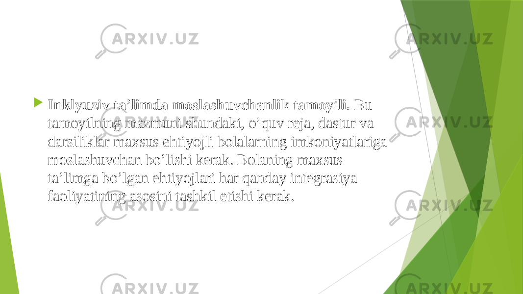  Inklyuziv ta’limda moslashuvchanlik tamoyili.  Bu tamoyilning mazmuni shundaki, o’quv reja, dastur va darsiliklar maxsus ehtiyojli bolalarning imkoniyatlariga moslashuvchan bo’lishi kerak. Bolaning maxsus ta’limga bo’lgan ehtiyojlari har qanday integrasiya faoliyatining asosini tashkil etishi kerak.  