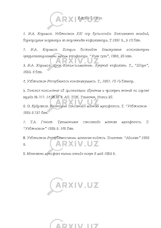 Адабиётлар: 1. И.А. Каримов. Узбекистон XXI аср бусагасида: Хавсизликка тахдид, баркарорлик шартлари ва тараккиёт кафолатлари. Т.1997 й., 3-10 бет. 2. И.А. Каримов. Хозирги боскичдан демократик ислохотларни чукурлаштиришнинг мухим вазифалари. “Халк сузи”, 1996, 30 авт. 3. И.А. Каримов. Буюк Келажагимизнинг. Хукукий кафолати. Т., “Шарк”, 1993. 6 бет. 4. Узбекистон Республикаси конституцияси. Т., 1992. 70-75 бетлар. 5. Типовое положение об организации обучения и проверки знаний по охране труда № 272. 14.08.96 й. АП. ТПК. Ташкент, Навои 30. 6. О. Кудратов. Ипакчилик саноатида мехнат мухофазаси. Т. “Узбекистон - 1995 й 232 бет. 7. Т.А. Ганиев. Тукимачилик саноатида мехнат мухафазаси. Т. “Узбекистон”-1995 й. 149 бет. 8. Узбекистон Республикасининг механат кодекси. Тошкент. “Адолат” 1996 й. 9. Мехнатни мухофаза килиш хакида конун 6 май 1993 й. 