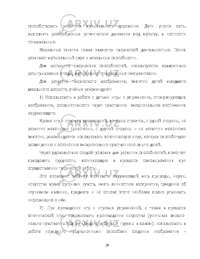 способствовать развитию музыкального дарования. Дети учатся петь, выполнять разнообразные ритмические движения под музыку, в частности танцевальные. Вокальные занятия также являются творческой деятельностью. Пение развивает музыкальный слух и вокальные способности. Для раскрытия творческих способностей, используются коллективно разыгрываемые этюды, музыкально-танцевальные импровизации. Для развития творческого воображения, эмпатии детей младшего школьного возраста, учёные рекомендуют: 1) Использовать в работе с детьми игры и упражнения, стимулирующие воображения, ассоциативности через чувственно- эмоциональное постижение окружающего. Кроме игр и игровых упражнений, которые строятся, с одной стороны, на развитии механизма синестезии, с другой стороны – на развитии механизма эмпатии, рекомендуется использовать эстетическую игру, которая способствует расширению и осознанию эмоционально-чувственного опыта детей. Через удовольствие создаёт условия для развития способностей, помогает преодолеть трудности, возникающие в процессе самовыражения при осуществлении творческой работы. Это позволяет ребёнку познавать окружающий мир природы, науки, искусства всеми органами чувств, иметь личностное восприятие, суждение об изучаемом явлении, предмете и на основе этого наиболее полно усваивать информацию о нём. 2) При проведении игр и игровых упражнений, а также в процессе эстетической игры использовать произведения искусства (учитывая эмоцио- нально-чувственный опыт каждого ребёнка и группы в целом); использовать в работе наряду с традиционными способами создания изображения – 38 