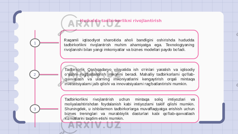 Hududda tadbirkorlikni rivojlantirish Raqamli iqtisodiyot sharoitida aholi bandligini oshirishda hududda tadbirkorlikni rivojlantirish muhim ahamiyatga ega. Texnologiyaning rivojlanishi bilan yangi imkoniyatlar va biznes modellari paydo bo&#39;ladi. Tadbirkorlik Qashqadaryo viloyatida ish o‘rinlari yaratish va iqtisodiy o‘sishni rag‘batlantirish imkonini beradi. Mahalliy tadbirkorlarni qo‘llab- quvvatlash va ularning imkoniyatlarini kengaytirish orqali mintaqa investitsiyalarni jalb qilishi va innovatsiyalarni rag‘batlantirishi mumkin. Tadbirkorlikni rivojlantirish uchun mintaqa soliq imtiyozlari va moliyalashtirishdan foydalanish kabi imtiyozlarni taklif qilishi mumkin. Shuningdek, u ishbilarmon tadbirkorlarga muvaffaqiyatga erishish uchun biznes treninglari va murabbiylik dasturlari kabi qo&#39;llab-quvvatlash xizmatlarini taqdim etishi mumkin.1 2 3 