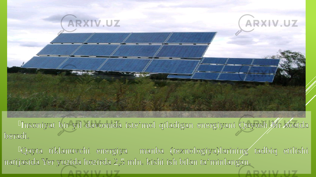  Insoniyat bir yil davomida iste’mol qiladigan energiyani Quyosh bir soatda beradi.  Qayta tiklanuvchi energiya manba (texnologiya)larining tadbiq etilishi natijasida Yer yuzida hozirda 2,5 mln. kishi ish bilan ta’minlangan. 