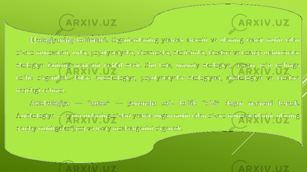 Ekologiyaning bo‘limlari. Organizmlaming yashash sharoiti va ulaming tashqi muhit bilan o‘zaro munosabati, turlar, populyatsiyalar, biosenozlar, ekotizimlar, biosfera va boshqa tushunchalar ekologiya fanining manbaini tashkil etadi. Shu bois, umumiy ekologiya, asosan, to‘rt bo&#39;limga bo‘lib o‘rganiladi. Bular: autoekologiya, populyatsiyalar ekologiyasi, sinekologiya va biosfera haqidagi ta’limot. Autekologiya — “autos” — yunoncha so‘z bo‘lib “o‘zi” degan ma’noni beradi. Autekologiya — ayrim turlaming o‘zlari yashab turgan muhit bilan o‘zaro munosabatlarini, ulaming qanday muhitga ko‘proq va uzviy moslashganini o&#39;rganadi. 