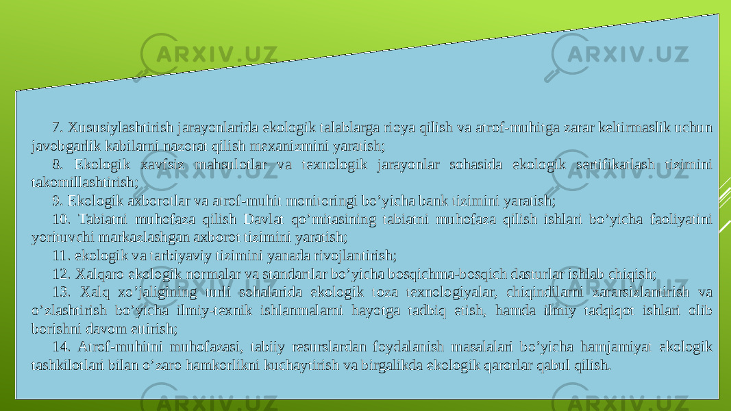 7. Xususiylashtirish jarayonlarida ekologik talablarga rioya qilish va atrof-muhitga zarar keltirmaslik uchun javobgarlik kabilarni nazorat qilish mexanizmini yaratish; 8. Ekologik xavfsiz mahsulotlar va texnologik jarayonlar sohasida ekologik sertifikatlash tizimini takomillashtirish; 9. Ekologik axborotlar va atrof-muhit monitoringi bo’yicha bank tizimini yaratish; 10. Tabiatni muhofaza qilish Davlat qo’mitasining tabiatni muhofaza qilish ishlari bo’yicha faoliyatini yorituvchi markazlashgan axborot tizimini yaratish; 11. ekologik va tarbiyaviy tizimini yanada rivojlantirish; 12. Xalqaro ekologik normalar va standartlar bo’yicha bosqichma-bosqich dasturlar ishlab chiqish; 13. Xalq xo’jaligining turli sohalarida ekologik toza texnologiyalar, chiqindilarni zararsizlantirish va o’zlashtirish bo’yicha ilmiy-texnik ishlanmalarni hayotga tadbiq etish, hamda ilmiy tadqiqot ishlari olib borishni davom ettirish; 14. Atrof-muhitni muhofazasi, tabiiy resurslardan foydalanish masalalari bo’yicha hamjamiyat ekologik tashkilotlari bilan o’zaro hamkorlikni kuchaytirish va birgalikda ekologik qarorlar qabul qilish. 