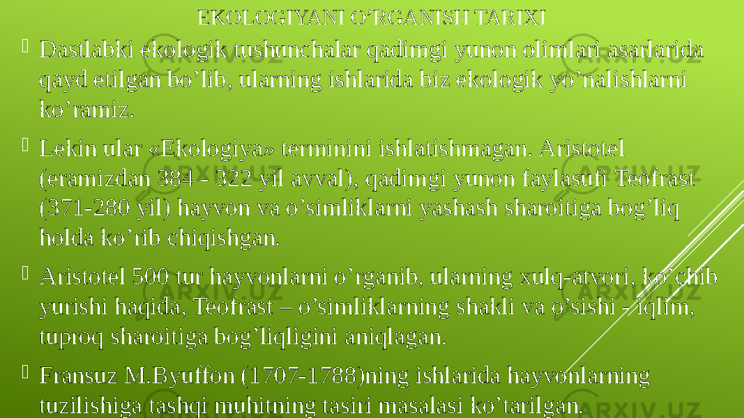 EKOLOGIYANI O’RGANISH TARIXI  Dastlabki ekologik tushunchalar qadimgi yunon olimlari asarlarida qayd etilgan bo’lib, ularning ishlarida biz ekologik yo’nalishlarni ko’ramiz.  Lekin ular «Ekologiya» terminini ishlatishmagan. Aristotel (eramizdan 384 - 322 yil avval), qadimgi yunon faylasufi Teofrast (371-280 yil) hayvon va o’simliklarni yashash sharoitiga bog’liq holda ko’rib chiqishgan.  Aristotel 500 tur hayvonlarni o’rganib, ularning xulq-atvori, ko’chib yurishi haqida, Teofrast – o’simliklarning shakli va o’sishi - iqlim, tuproq sharoitiga bog’liqligini aniqlagan.  Fransuz M.Byuffon (1707-1788)ning ishlarida hayvonlarning tuzilishiga tashqi muhitning tasiri masalasi ko’tarilgan. 