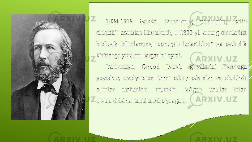 1834-1919 Gekkel Darvinning &#34;turlarning kelib chiqishi&#34; asaridan ilhomlanib, u 1800 yillarning o&#39;rtalarida biologik bilimlarning &#34;qorong&#39;u betartibligi&#34; ga oydinlik kiritishga yordam berganini aytdi. Darhaqiqat, Gekkel Darvin g&#39;oyalarini Evropaga yoyishda, evolyutsion fanni oddiy odamlar va shubhali olimlar tushunishi mumkin bo&#39;lgan usullar bilan tushuntirishda muhim rol o&#39;ynagan. 