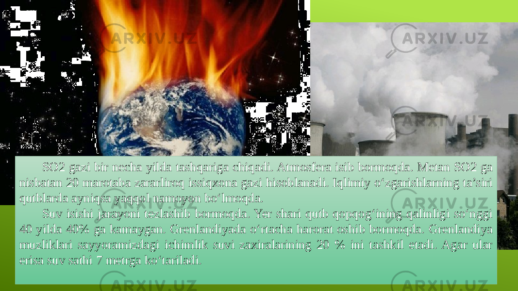 SO2 gazi bir necha yilda tashqariga chiqadi. Atmosfera isib bormoqda. Metan SO2 ga nisbatan 20 marotaba zararliroq issiqxona gazi hisoblanadi. Iqlimiy o‘zgarishlarning ta’siri qutblarda ayniqsa yaqqol namoyon bo‘lmoqda. Suv isishi jarayoni tezlashib bormoqda. Yer shari qutb qopqog‘ining qalinligi so‘nggi 40 yilda 40% ga kamaygan. Grenlandiyada o‘rtacha harorat oshib bormoqda. Grenlandiya muzliklari sayyoramizdagi ichimlik suvi zaxiralarining 20 % ini tashkil etadi. Agar ular erisa suv sathi 7 metrga ko‘tariladi.   