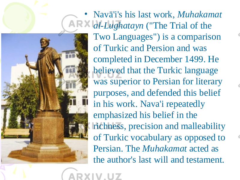• Navā&#39;i&#39;s his last work, Muhakamat al-Lughatayn (&#34;The Trial of the Two Languages&#34;) is a comparison of Turkic and Persion and was completed in December 1499. He believed that the Turkic language was superior to Persian for literary purposes, and defended this belief in his work. Nava&#39;i repeatedly emphasized his belief in the richness, precision and malleability of Turkic vocabulary as opposed to Persian. The Muhakamat acted as the author&#39;s last will and testament. 