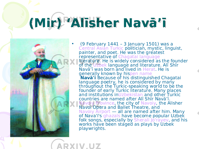 (Mir) ‘Alīsher Navā’ī(Mir) ‘Alīsher Navā’ī    • (9 February 1441 – 3 January 1501) was a  Central Asian   Turkic  politician, mystic, linguist, painter, and poet. He was the greatest representative of  Chagatai language literature. He is widely considered as the founder of the  Uzbek  language and literature. Alī Shīr Navā’ī was born and lived in  Herat . He is generally known by his pen name   Navā&#39;ī  Because of his distinguished Chagatai language poetry, he is considered by many throughout the Turkic-speaking world to be the founder of early Turkic literature. Many places and institutions in Uzbekistan  and other Turkic countries are named after Alī Shīr Navā’ī.  Navoiy Province , the city of  Navoiy , the Alisher Navoi Opera and Ballet Theatre, and  Navoiy Airport  — all are named after him. Many of Nava&#39;i&#39;s  ghazals  have become popular Uzbek folk songs, especially by  Sherali Jo&#39;rayev , and his works have been staged as plays by Uzbek playwrights. 