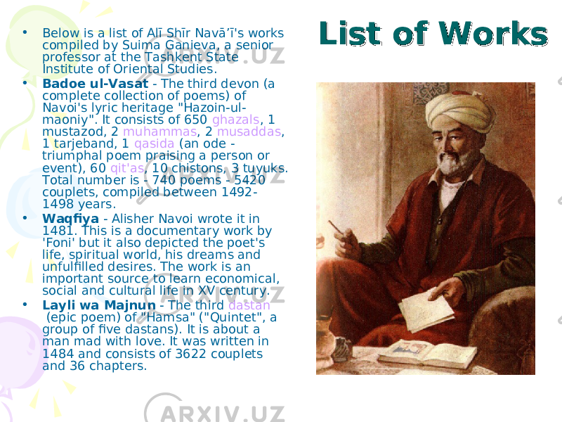 List of WorksList of Works• Below is a list of Alī Shīr Navā’ī&#39;s works compiled by Suima Ganieva, a senior professor at the Tashkent State Institute of Oriental Studies. • Badoe ul-Vasat  - The third devon (a complete collection of poems) of Navoi&#39;s lyric heritage &#34;Hazoin-ul- maoniy&#34;. It consists of 650  ghazals , 1 mustazod, 2  muhammas , 2  musaddas , 1 tarjeband, 1  qasida  (an ode - triumphal poem praising a person or event), 60  qit&#39;as , 10 chistons, 3 tuyuks. Total number is - 740 poems - 5420 couplets, compiled between 1492- 1498 years. • Waqfiya  - Alisher Navoi wrote it in 1481. This is a documentary work by &#39;Foni&#39; but it also depicted the poet&#39;s life, spiritual world, his dreams and unfulfilled desires. The work is an important source to learn economical, social and cultural life in XV century. • Layli wa Majnun  - The third  dastan  (epic poem) of &#34;Hamsa&#34; (&#34;Quintet&#34;, a group of five dastans). It is about a man mad with love. It was written in 1484 and consists of 3622 couplets and 36 chapters. 