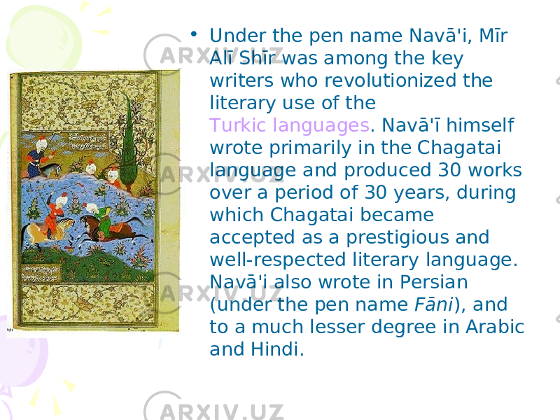 • Under the pen name Navā&#39;i, Mīr Alī Shīr was among the key writers who revolutionized the literary use of the Turkic languages . Navā&#39;ī himself wrote primarily in the Chagatai language and produced 30 works over a period of 30 years, during which Chagatai became accepted as a prestigious and well-respected literary language. Navā&#39;i also wrote in Persian (under the pen name Fāni ), and to a much lesser degree in Arabic and Hindi. 