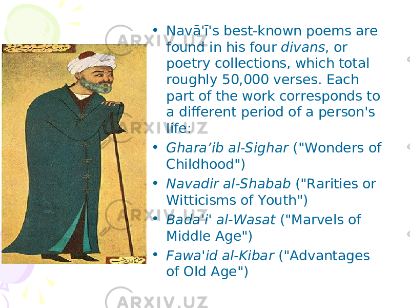 • Navā&#39;ī&#39;s best-known poems are found in his four divans , or poetry collections, which total roughly 50,000 verses. Each part of the work corresponds to a different period of a person&#39;s life: • Ghara’ib al-Sighar (&#34;Wonders of Childhood&#34;) • Navadir al-Shabab (&#34;Rarities or Witticisms of Youth&#34;) • Bada&#39;i&#39; al-Wasat (&#34;Marvels of Middle Age&#34;) • Fawa&#39;id al-Kibar (&#34;Advantages of Old Age&#34;) 