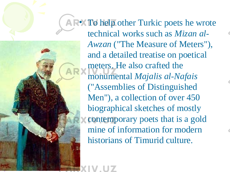 • To help other Turkic poets he wrote technical works such as Mizan al- Awzan (&#34;The Measure of Meters&#34;), and a detailed treatise on poetical meters. He also crafted the monumental Majalis al-Nafais (&#34;Assemblies of Distinguished Men&#34;), a collection of over 450 biographical sketches of mostly contemporary poets that is a gold mine of information for modern historians of Timurid culture. 