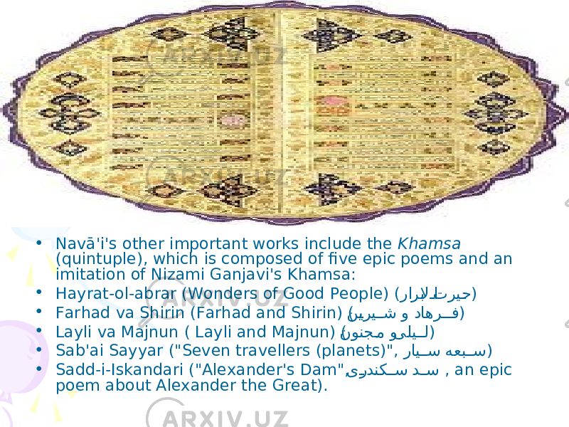• Navā&#39;i&#39;s other important works include the Khamsa (quintuple), which is composed of five epic poems and an imitation of Nizami Ganjavi&#39;s Khamsa: • Hayrat-ol-abrar (Wonders of Good People) ( تریPح راربلا Pا ) • Farhad va Shirin (Farhad and Shirin) ( داهر PP ف و ن Pیری PPش ) • Layli va Majnun ( Layli and Majnun) ( یلی PPل و نونج Pم ) • Sab&#39;ai Sayyar (&#34;Seven travellers (planets)&#34;, هعب PPس رای PPس ) • Sadd-i-Iskandari (&#34;Alexander&#39;s Dam&#34;, د PPس ی Pردنک PPس , an epic poem about Alexander the Great). 