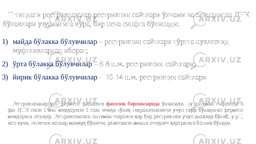 II-типдаги рестриктазалар рестрикция сайтлари ўлчами ва олинадиган ДНК бўлаклари узунлигига кўра, бир неча синфга бўлинади: 1) майда бўлакка бўлувчилар – рестрикция сайтлари тўртта нуклеотид жуфтликлардан иборат; 2) ўрта бўлакка бўлувчилар – 6-8 н.ж. рестрикция сайтлари; 3) йирик бўлакка бўлувчилар - 10-14 н.ж. рестрикция сайтлари Рестриктазаларнинг фермент фаоллиги фаоллик бирликларида ўлчанади. Бу оптимал шароитда l фаг ДНК сини 1 мкг миқдорини 1 соат ичида тўлиқ гидролизланиши учун сарф бўладиган фермент миқдорига тенгдир. Рестрикциянинг оптимал шароити ҳар бир рестриктаза учун алоҳида бўлиб, у pH, ион кучи, тегишли ионлар мавжуд бўлиши, реакцияни амалга ошириш ҳароратига боғлиқ бўлади. 