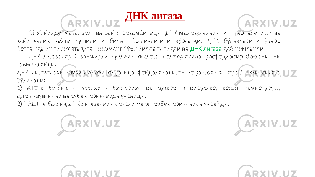 1961 йилда Мезельсон ва Вейгл рекомбинация ДНК молекулаларининг парчаланиши ва кейинчалик қайта қўшилиши билан боғлиқлигини кўрсатди. ДНК бўлакларини ўзаро боғлашда иштирок этадиган фермент 1967 йилда топилди ва ДНК лигаза деб номланди. ДНК лигазалар 2 занжирли нуклеин кислота молекуласида фосфодиэфир боғланишни таъминлайди. ДНК лигазалари AМФ донори сифатида фойдаланадиган кофакторига қараб икки оилага бўлинади: 1) AТФга боғлиқ лигазалар - бактериал ва еукарётик вируслар, архея, хамиртуруш, сутемизувчилар ва еубактерияларда учрайди. 2) НAД+ га боғлиқ ДНК лигазалари деярли фақат еубактерияларда учрайди. ДНК лигаза 