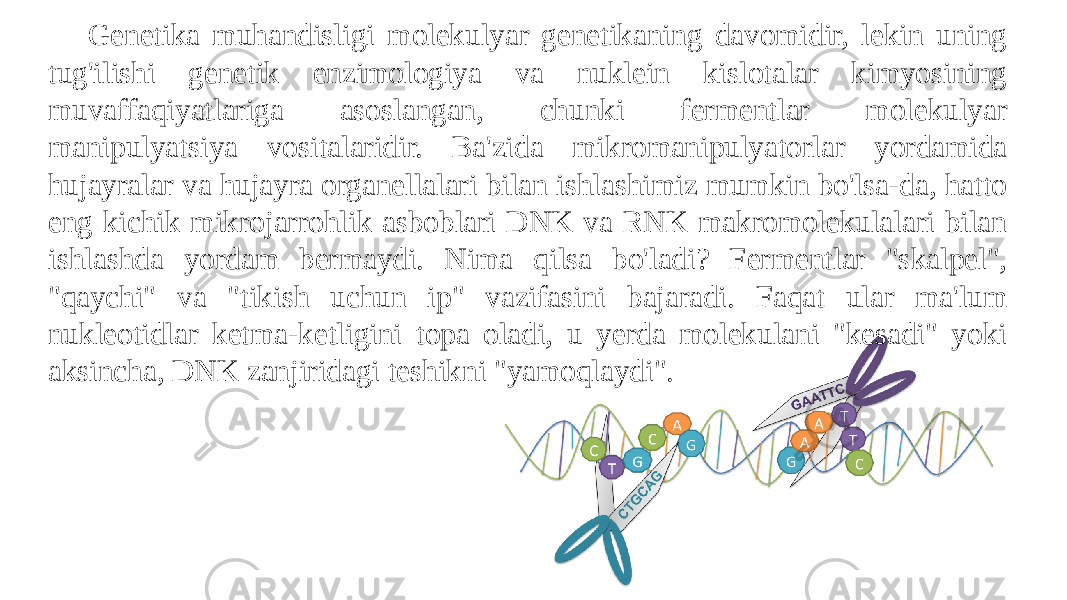 Genetika muhandisligi molekulyar genetikaning davomidir, lekin uning tug&#39;ilishi genetik enzimologiya va nuklein kislotalar kimyosining muvaffaqiyatlariga asoslangan, chunki fermentlar molekulyar manipulyatsiya vositalaridir. Ba&#39;zida mikromanipulyatorlar yordamida hujayralar va hujayra organellalari bilan ishlashimiz mumkin bo&#39;lsa-da, hatto eng kichik mikrojarrohlik asboblari DNK va RNK makromolekulalari bilan ishlashda yordam bermaydi. Nima qilsa bo&#39;ladi? Fermentlar &#34;skalpel&#34;, &#34;qaychi&#34; va &#34;tikish uchun ip&#34; vazifasini bajaradi. Faqat ular ma&#39;lum nukleotidlar ketma-ketligini topa oladi, u yerda molekulani &#34;kesadi&#34; yoki aksincha, DNK zanjiridagi teshikni &#34;yamoqlaydi&#34;. 