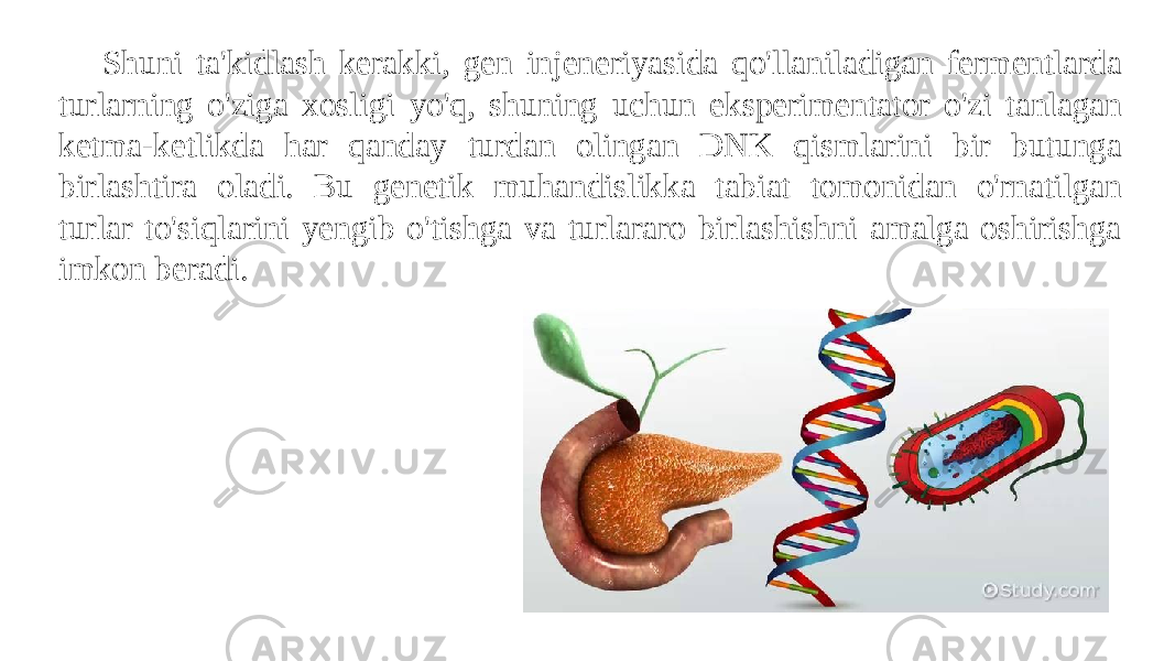 Shuni ta&#39;kidlash kerakki, gen injeneriyasida qo&#39;llaniladigan fermentlarda turlarning o&#39;ziga xosligi yo&#39;q, shuning uchun eksperimentator o&#39;zi tanlagan ketma-ketlikda har qanday turdan olingan DNK qismlarini bir butunga birlashtira oladi. Bu genetik muhandislikka tabiat tomonidan o&#39;rnatilgan turlar to&#39;siqlarini yengib o&#39;tishga va turlararo birlashishni amalga oshirishga imkon beradi. 