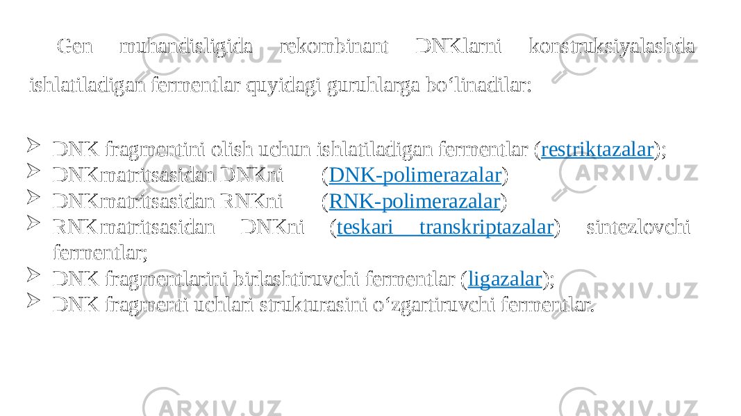 Gen muhandisligida rekombinant DNKlarni konstruksiyalashda ishlatiladigan fermentlar quyidagi guruhlarga bo‘linadilar:  DNK fragmentini olish uchun ishlatiladigan fermentlar ( restriktazalar );  DNK matritsasidan DNKni ( DNK-polimerazalar )  DNK matritsasidan RNKni ( RNK-polimerazalar )  RNK matritsasidan DNKni ( teskari transkriptazalar ) sintezlovchi fermentlar;  DNK fragmentlarini birlashtiruvchi fermentlar ( ligazalar );  DNK fragmenti uchlari strukturasini o‘zgartiruvchi fermentlar. 