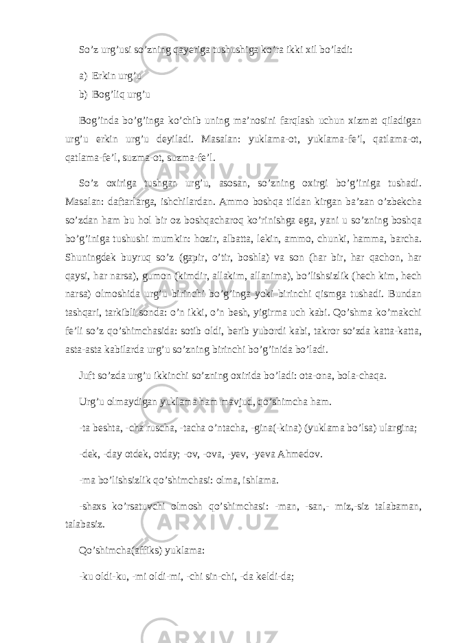 So’z urg’usi so’zning qayeriga tushushiga ko’ra ikki xil bo’ladi: a) Erkin urg’u b) Bog’liq urg’u Bog’inda bo’g’inga ko’chib uning ma’nosini farqlash uchun xizmat qiladigan urg’u erkin urg’u deyiladi. Masalan: yuklama-ot, yuklama-fe’l, qatlama-ot, qatlama-fe’l, suzma-ot, suzma-fe’l. So’z oxiriga tushgan urg’u, asosan, so’zning oxirgi bo’g’iniga tushadi. Masalan: daftarlarga, ishchilardan. Ammo boshqa tildan kirgan ba’zan o’zbekcha so’zdan ham bu hol bir oz boshqacharoq ko’rinishga ega, yani u so’zning boshqa bo’g’iniga tushushi mumkin: hozir, albatta, lekin, ammo, chunki, hamma, barcha. Shuningdek buyruq so’z (gapir, o’tir, boshla) va son (har bir, har qachon, har qaysi, har narsa), gumon (kimdir, allakim, allanima), bo’lishsizlik (hech kim, hech narsa) olmoshida urg’u birinchi bo’g’inga yoki birinchi qismga tushadi. Bundan tashqari, tarkibli sonda: o’n ikki, o’n besh, yigirma uch kabi. Qo’shma ko’makchi fe’li so’z qo’shimchasida: sotib oldi, berib yubordi kabi, takror so’zda katta-katta, asta-asta kabilarda urg’u so’zning birinchi bo’g’inida bo’ladi. Juft so’zda urg’u ikkinchi so’zning oxirida bo’ladi: ota-ona, bola-chaqa. Urg’u olmaydigan yuklama ham mavjud, qo’shimcha ham. -ta beshta, -cha ruscha, -tacha o’ntacha, -gina(-kina) (yuklama bo’lsa) ulargina; -dek, -day otdek, otday; -ov, -ova, -yev, -yeva Ahmedov. -ma bo’lishsizlik qo’shimchasi: olma, ishlama. -shaxs ko’rsatuvchi olmosh qo’shimchasi: -man, -san,- miz,-siz talabaman, talabasiz. Qo’shimcha(affiks) yuklama: -ku oldi-ku, -mi oldi-mi, -chi sin-chi, -da keldi-da; 
