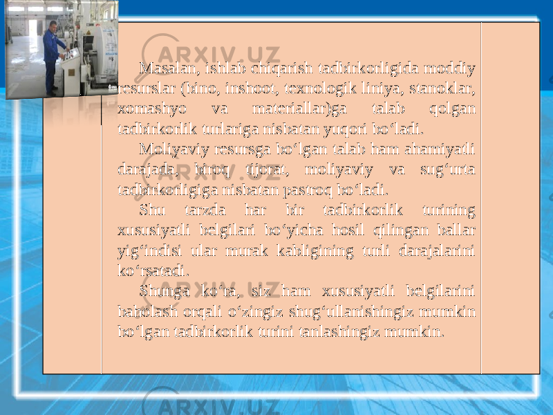 Masalan, ishlab chiqarish tadbirkorligida moddiy resurslar (bino, inshoot, texnologik liniya, stanoklar, xomashyo va materiallar)ga talab qolgan tadbirkorlik turlariga nisbatan yuqori bo‘ladi. Moliyaviy resursga bo‘lgan talab ham ahamiyatli darajada, biroq tijorat, moliyaviy va sug‘urta tadbirkorligiga nisbatan pastroq bo‘ladi. Shu tarzda har bir tadbirkorlik turining xususiyatli belgilari bo‘yicha hosil qilingan ballar yig‘indisi ular murak kabligining turli darajalarini ko‘rsatadi. Shunga ko‘ra, siz ham xususiyatli belgilarini baholash orqali o‘zingiz shug‘ullanishingiz mumkin bo‘lgan tadbirkorlik turini tanlashingiz mumkin. 