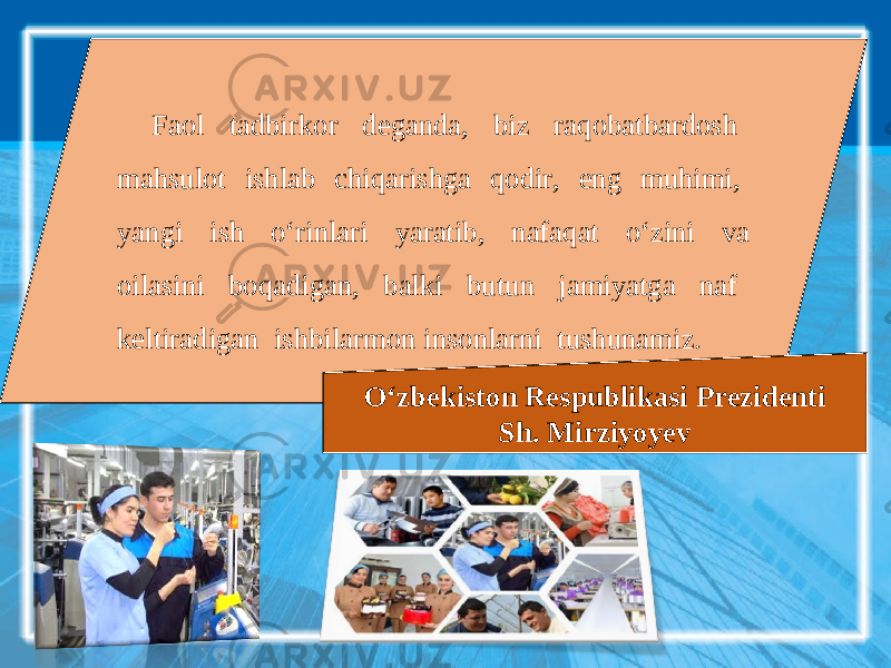 Faol tadbirkor deganda, biz raqobatbardosh mahsulot ishlab chiqarishga qodir, eng muhimi, yangi ish o‘rinlari yaratib, nafaqat o‘zini va oilasini boqadigan, balki butun jamiyatga naf keltiradigan ishbilarmon insonlarni tushunamiz. O‘zbekiston Respublikasi Prezidenti Sh. Mirziyoyev 