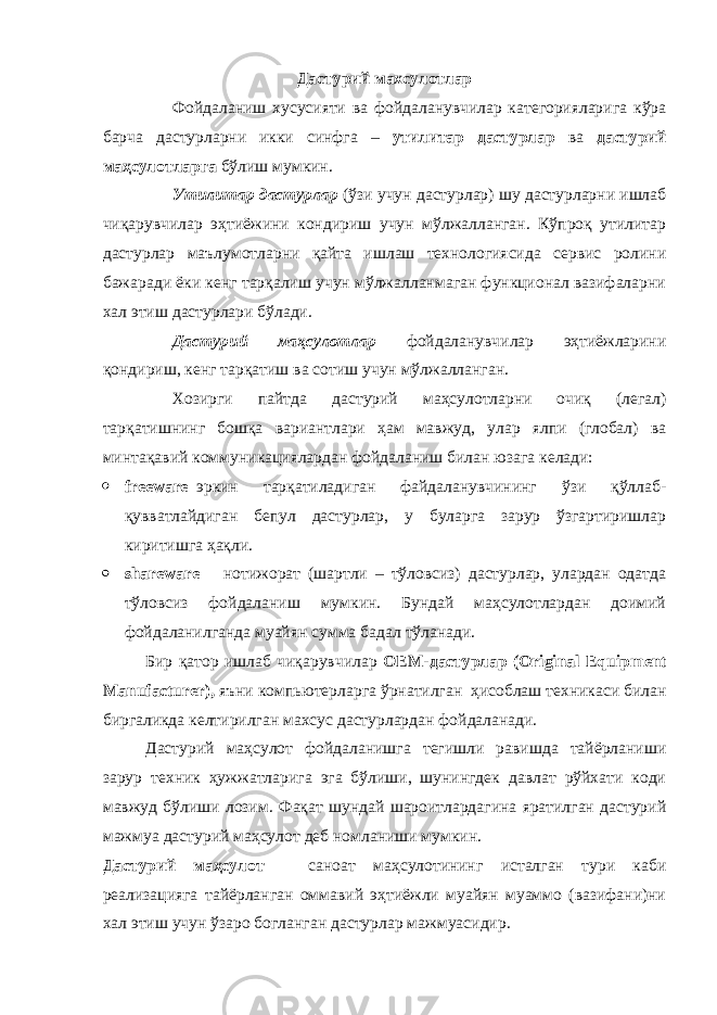 Дастурий махсулотлар Фойдаланиш хусусияти ва фойдаланувчилар категорияларига кўра барча дастурларни икки синфга – утилитар дастурлар ва дастурий маҳсулотларга бўлиш мумкин. Утилитар дастурлар (ўзи учун дастурлар) шу дастурларни ишлаб чиқарувчилар эҳтиёжини кондириш учун мўлжалланган. Кўпроқ утилитар дастурлар маълумотларни қайта ишлаш технологиясида сервис ролини бажаради ёки кенг тарқалиш учун мўлжалланмаган функционал вазифаларни хал этиш дастурлари бўлади. Дастурий маҳсулотлар фойдаланувчилар эҳтиёжларини қондириш, кенг тарқатиш ва сотиш учун мўлжалланган. Хозирги пайтда дастурий маҳсулотларни очиқ (легал) тарқатишнинг бошқа вариантлари ҳам мавжуд, улар ялпи (глобал) ва минтақавий коммуникациялардан фойдаланиш билан юзага келади:  freeware – эркин тарқатиладиган файдаланувчининг ўзи қўллаб- қувватлайдиган бепул дастурлар, у буларга зарур ўзгартиришлар киритишга ҳақли.  shareware – нотижорат (шартли – тўловсиз) дастурлар, улардан одатда тўловсиз фойдаланиш мумкин. Бундай маҳсулотлардан доимий фойдаланилганда муайян сумма бадал тўланади. Бир қатор ишлаб чиқарувчилар О EM -дастурлар (О riginal Equi р ment Manufacturer ), яъни компьютерларга ўрнатилган ҳисоблаш техникаси билан биргаликда келтирилган махсус дастурлардан фойдаланади. Дастурий маҳсулот фойдаланишга тегишли равишда тайёрланиши зарур техник ҳужжатларига эга бўлиши, шунингдек давлат рўйхати коди мавжуд бўлиши лозим. Фақат шундай шароитлардагина яратилган дастурий мажмуа дастурий маҳсулот деб номланиши мумкин. Дастурий маҳсулот – саноат маҳсулотининг исталган тури каби реализацияга тайёрланган оммавий эҳтиёжли муайян муаммо (вазифани)ни хал этиш учун ўзаро богланган дастурлар мажмуасидир. 